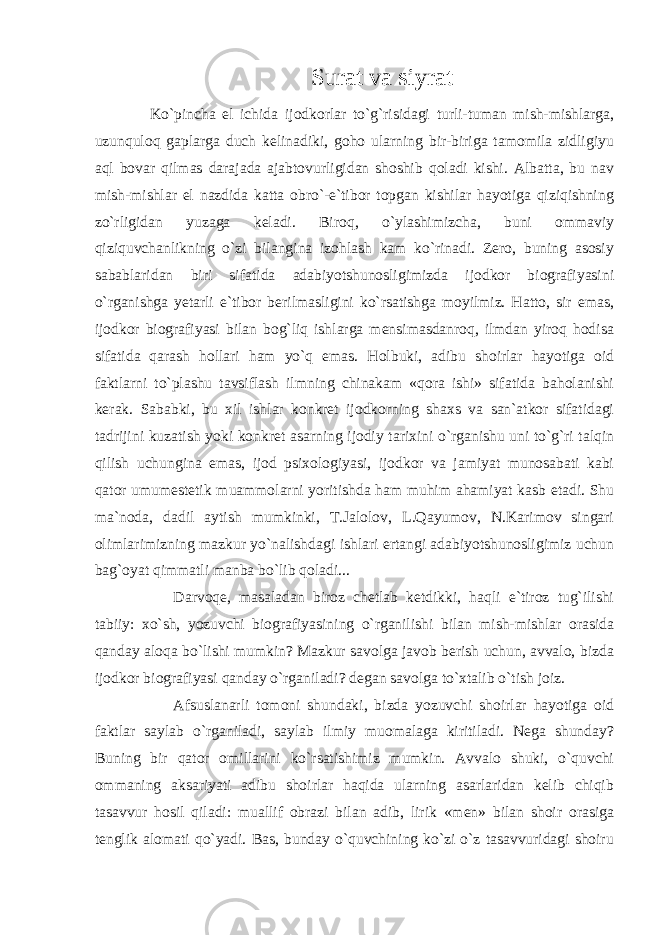 Surat va siyrat Ko`pincha el ichida ijodkorlar to`g`risidagi turli-tuman mish-mishlarga, uzunquloq gaplarga duch kelinadiki, goho ularning bir-biriga tamomila zidligiyu aql bovar qilmas darajada ajabtovurligidan shoshib qoladi kishi. Albatta, bu nav mish-mishlar el nazdida katta obro`-e`tibor topgan kishilar hayotiga qiziqishning zo`rligidan yuzaga keladi. Biroq, o`ylashimizcha, buni ommaviy qiziquvchanlikning o`zi bilangina izohlash kam ko`rinadi. Zero, buning asosiy sabablaridan biri sifatida adabiyotshunosligimizda ijodkor biografiyasini o`rganishga yetarli e`tibor berilmasligini ko`rsatishga moyilmiz. Hatto, sir emas, ijodkor biografiyasi bilan bog`liq ishlarga mensimasdanroq, ilmdan yiroq hodisa sifatida qarash hollari ham yo`q emas. Holbuki, adibu shoirlar hayotiga oid faktlarni to`plashu tavsiflash ilmning chinakam «qora ishi» sifatida baholanishi kerak. Sababki, bu xil ishlar konkret ijodkorning shaxs va san`atkor sifatidagi tadrijini kuzatish yoki konkret asarning ijodiy tarixini o`rganishu uni to`g`ri talqin qilish uchungina emas, ijod psixologiyasi, ijodkor va jamiyat munosabati kabi qator umumestetik muammolarni yoritishda ham muhim ahamiyat kasb etadi. Shu ma`noda, dadil aytish mumkinki, T.Jalolov, L.Qayumov, N.Karimov singari olimlarimizning mazkur yo`nalishdagi ishlari ertangi adabiyotshunosligimiz uchun bag`oyat qimmatli manba bo`lib qoladi... Darvoqe, masaladan biroz chetlab ketdikki, haqli e`tiroz tug`ilishi tabiiy: xo`sh, yozuvchi biografiyasining o`rganilishi bilan mish-mishlar orasida qanday aloqa bo`lishi mumkin? Mazkur savolga javob berish uchun, avvalo, bizda ijodkor biografiyasi qanday o`rganiladi? degan savolga to`xtalib o`tish joiz. Afsuslanarli tomoni shundaki, bizda yozuvchi shoirlar hayotiga oid faktlar saylab o`rganiladi, saylab ilmiy muomalaga kiritiladi. Nega shunday? Buning bir qator omillarini ko`rsatishimiz mumkin. Avvalo shuki, o`quvchi ommaning aksariyati adibu shoirlar haqida ularning asarlaridan kelib chiqib tasavvur hosil qiladi: muallif obrazi bilan adib, lirik «men» bilan shoir orasiga tenglik alomati qo`yadi. Bas, bunday o`quvchining ko`zi o`z tasavvuridagi shoiru 