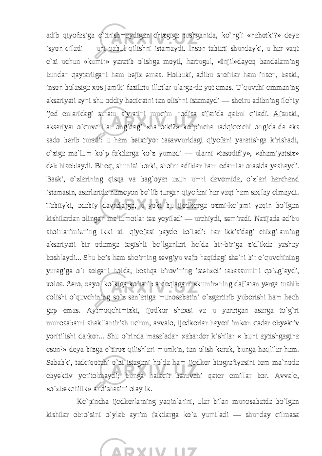 adib qiyofasiga o`tirishmaydigan chizgiga tushganida, ko`ngli «nahotki?» deya isyon qiladi — uni qabul qilishni istamaydi. Inson tabiati shundayki, u har vaqt o`zi uchun «kumir» yaratib olishga moyil, hartugul, «Injil»dayoq bandalarning bundan qaytarilgani ham bejiz emas. Holbuki, adibu shoirlar ham inson, baski, inson bolasiga xos jamiki fazilatu illatlar ularga-da yot emas. O`quvchi ommaning aksariyati ayni shu oddiy haqiqatni tan olishni istamaydi — shoiru adibning ilohiy ijod onlaridagi suratu siyratini muqim hodisa sifatida qabul qiladi. Afsuski, aksariyat o`quvchilar ongidagi «nahotki?» ko`pincha tadqiqotchi ongida-da aks sado berib turadi: u ham beixtiyor tasavvuridagi qiyofani yaratishga kirishadi, o`ziga ma`lum ko`p faktlarga ko`z yumadi — ularni «tasodifiy», «ahamiyatsiz» deb hisoblaydi. Biroq, shunisi borki, shoiru adiblar ham odamlar orasida yashaydi. Baski, o`zlarining qisqa va bag`oyat uzun umri davomida, o`zlari harchand istamasin, asarlarida namoyon bo`lib turgan qiyofani har vaqt ham saqlay olmaydi. Tabiiyki, adabiy davralarga, u yoki bu ijodkorga ozmi-ko`pmi yaqin bo`lgan kishilardan olingan ma`lumotlar tez yoyiladi — urchiydi, semiradi. Natijada adibu shoirlarimizning ikki xil qiyofasi paydo bo`ladi: har ikkisidagi chizgilarning aksariyati bir odamga tegishli bo`lganlari holda bir-biriga zidlikda yashay boshlaydi... Shu bois ham shoirning sevgiyu vafo haqidagi she`ri bir o`quvchining yuragiga o`t solgani holda, boshqa birovining istehzoli tabassumini qo`zg`aydi, xolos. Zero, xayol ko`kiga ko`tarib ardoqlagani «kumir»ning daf`atan yerga tushib qolishi o`quvchining so`z san`atiga munosabatini o`zgartirib yuborishi ham hech gap emas. Aytmoqchimizki, ijodkor shaxsi va u yaratgan asarga to`g`ri munosabatni shakllantirish uchun, avvalo, ijodkorlar hayoti imkon qadar obyektiv yoritilishi darkor... Shu o`rinda masaladan xabardor kishilar « buni aytishgagina oson!» deya bizga e`tiroz qilishlari mumkin, tan olish kerak, bunga haqlilar ham. Sababki, tadqiqotchi o`zi istagani holda ham ijodkor biografiyasini tom ma`noda obyektiv yoritolmaydi; bunga halaqit beruvchi qator omillar bor. Avvalo, «o`zbekchilik» andishasini olaylik. Ko`pincha ijodkorlarning yaqinlarini, ular bilan munosabatda bo`lgan kishilar obro`sini o`ylab ayrim faktlarga ko`z yumiladi — shunday qilmasa 