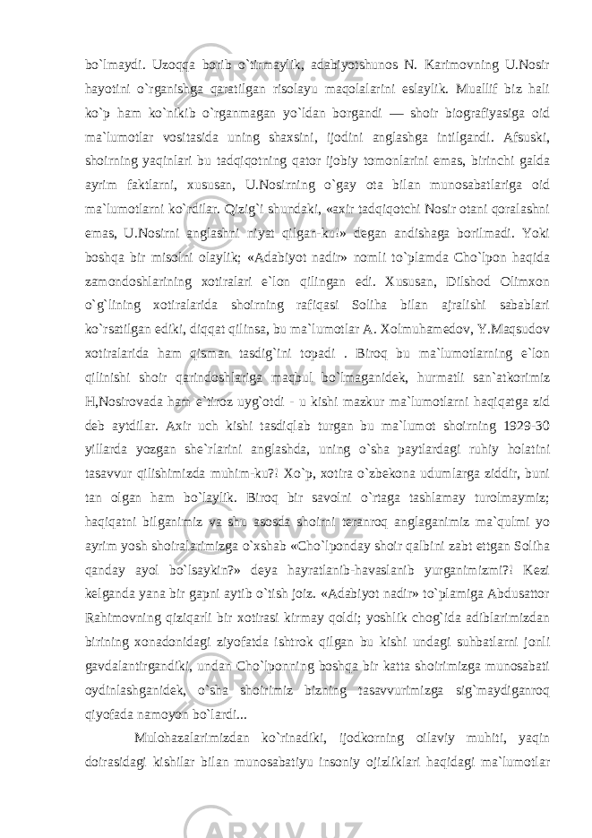 bo`lmaydi. Uzoqqa borib o`tirmaylik, adabiyotshunos N. Karimovning U.Nosir hayotini o`rganishga qaratilgan risolayu maqolalarini eslaylik. Muallif biz hali ko`p ham ko`nikib o`rganmagan yo`ldan borgandi — shoir biografiyasiga oid ma`lumotlar vositasida uning shaxsini, ijodini anglashga intilgandi. Afsuski, shoirning yaqinlari bu tadqiqotning qator ijobiy tomonlarini emas, birinchi galda ayrim faktlarni, xususan, U.Nosirning o`gay ota bilan munosabatlariga oid ma`lumotlarni ko`rdilar. Qizig`i shundaki, «axir tadqiqotchi Nosir otani qoralashni emas, U.Nosirni anglashni niyat qilgan-ku!» degan andishaga borilmadi. Yoki boshqa bir misolni olaylik; «Adabiyot nadir» nomli to`plamda Cho`lpon haqida zamondoshlarining xotiralari e`lon qilingan edi. Xususan, Dilshod Olimxon o`g`lining xotiralarida shoirning rafiqasi Soliha bilan ajralishi sabablari ko`rsatilgan ediki, diqqat qilinsa, bu ma`lumotlar A. Xolmuhamedov, Y.Maqsudov xotiralarida ham qisman tasdig`ini topadi . Biroq bu ma`lumotlarning e`lon qilinishi shoir qarindoshlariga maqbul bo`lmaganidek, hurmatli san`atkorimiz H,Nosirovada ham e`tiroz uyg`otdi - u kishi mazkur ma`lumotlarni haqiqatga zid deb aytdilar. Axir uch kishi tasdiqlab turgan bu ma`lumot shoirning 1929-30 yillarda yozgan she`rlarini anglashda, uning o`sha paytlardagi ruhiy holatini tasavvur qilishimizda muhim-ku?! Xo`p, xotira o`zbekona udumlarga ziddir, buni tan olgan ham bo`laylik. Biroq bir savolni o`rtaga tashlamay turolmaymiz; haqiqatni bilganimiz va shu asosda shoirni teranroq anglaganimiz ma`qulmi yo ayrim yosh shoiralarimizga o`xshab «Cho`lponday shoir qalbini zabt ettgan Soliha qanday ayol bo`lsaykin?» deya hayratlanib-havaslanib yurganimizmi?! Kezi kelganda yana bir gapni aytib o`tish joiz. «Adabiyot nadir» to`plamiga Abdusattor Rahimovning qiziqarli bir xotirasi kirmay qoldi; yoshlik chog`ida adiblarimizdan birining xonadonidagi ziyofatda ishtrok qilgan bu kishi undagi suhbatlarni jonli gavdalantirgandiki, undan Cho`lponning boshqa bir katta shoirimizga munosabati oydinlashganidek, o`sha shoirimiz bizning tasavvurimizga sig`maydiganroq qiyofada namoyon bo`lardi... Mulohazalarimizdan ko`rinadiki, ijodkorning oilaviy muhiti, yaqin doirasidagi kishilar bilan munosabatiyu insoniy ojizliklari haqidagi ma`lumotlar 