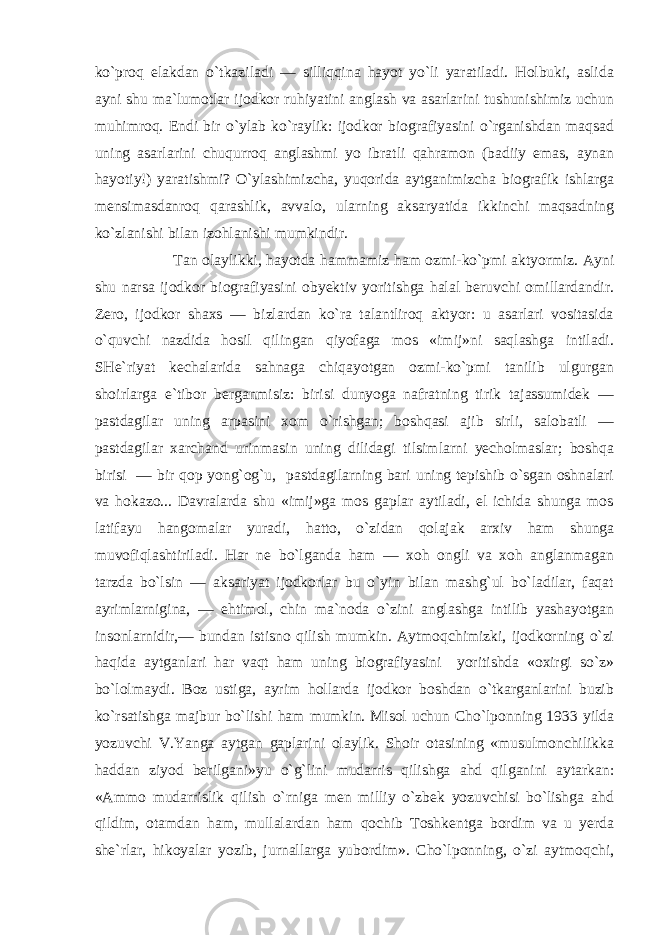 ko`proq elakdan o`tkaziladi — silliqqina hayot yo`li yaratiladi. Holbuki, aslida ayni shu ma`lumotlar ijodkor ruhiyatini anglash va asarlarini tushunishimiz uchun muhimroq. Endi bir o`ylab ko`raylik: ijodkor biografiyasini o`rganishdan maqsad uning asarlarini chuqurroq anglashmi yo ibratli qahramon (badiiy emas, aynan hayotiy!) yaratishmi? O`ylashimizcha, yuqorida aytganimizcha biografik ishlarga mensimasdanroq qarashlik, avvalo, ularning aksaryatida ikkinchi maqsadning ko`zlanishi bilan izohlanishi mumkindir. Tan olaylikki, hayotda hammamiz ham ozmi-ko`pmi aktyormiz. Ayni shu narsa ijodkor biografiyasini obyektiv yoritishga halal beruvchi omillardandir. Zero, ijodkor shaxs — bizlardan ko`ra talantliroq aktyor: u asarlari vositasida o`quvchi nazdida hosil qilingan qiyofaga mos «imij»ni saqlashga intiladi. SHe`riyat kechalarida sahnaga chiqayotgan ozmi-ko`pmi tanilib ulgurgan shoirlarga e`tibor berganmisiz: birisi dunyoga nafratning tirik tajassumidek — pastdagilar uning arpasini xom o`rishgan; boshqasi ajib sirli, salobatli — pastdagilar xarchand urinmasin uning dilidagi tilsimlarni yecholmaslar; boshqa birisi — bir qop yong`og`u, pastdagilarning bari uning tepishib o`sgan oshnalari va hokazo... Davralarda shu «imij»ga mos gaplar aytiladi, el ichida shunga mos latifayu hangomalar yuradi, hatto, o`zidan qolajak arxiv ham shunga muvofiqlashtiriladi. Har ne bo`lganda ham — xoh ongli va xoh anglanmagan tarzda bo`lsin — aksariyat ijodkorlar bu o`yin bilan mashg`ul bo`ladilar, faqat ayrimlarnigina, — ehtimol, chin ma`noda o`zini anglashga intilib yashayotgan insonlarnidir,— bundan istisno qilish mumkin. Aytmoqchimizki, ijodkorning o`zi haqida aytganlari har vaqt ham uning biografiyasini yoritishda «oxirgi so`z» bo`lolmaydi. Boz ustiga, ayrim hollarda ijodkor boshdan o`tkarganlarini buzib ko`rsatishga majbur bo`lishi ham mumkin. Misol uchun Cho`lponning 1933 yilda yozuvchi V.Yanga aytgan gaplarini olaylik. Shoir otasining «musulmonchilikka haddan ziyod berilgani»yu o`g`lini mudarris qilishga ahd qilganini aytarkan: «Ammo mudarrislik qilish o`rniga men milliy o`zbek yozuvchisi bo`lishga ahd qildim, otamdan ham, mullalardan ham qochib Toshkentga bordim va u yerda she`rlar, hikoyalar yozib, jurnallarga yubordim». Cho`lponning, o`zi aytmoqchi, 