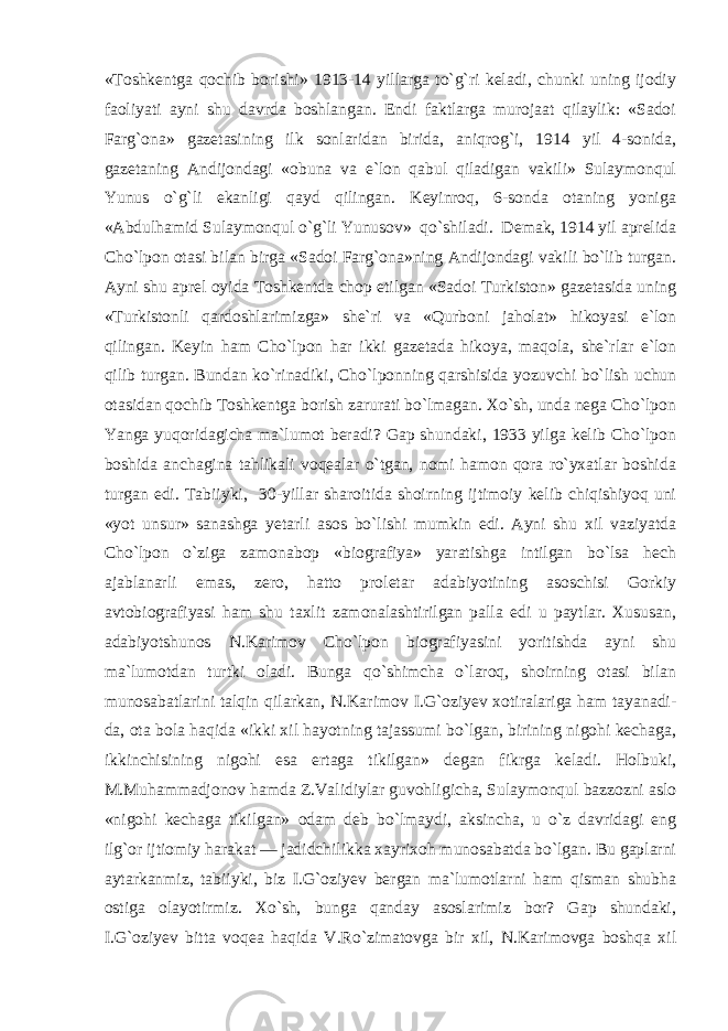 «Toshkentga qochib borishi» 1913-14 yillarga to`g`ri keladi, chunki uning ijodiy faoliyati ayni shu davrda boshlangan. Endi faktlarga murojaat qilaylik: «Sadoi Farg`ona» gazetasining ilk sonlaridan birida, aniqrog`i, 1914 yil 4-sonida, gazetaning Andijondagi «obuna va e`lon qabul qiladigan vakili» Sulaymonqul Yunus o`g`li ekanligi qayd qilingan. Keyinroq, 6-sonda otaning yoniga «Abdulhamid Sulaymonqul o`g`li Yunusov» qo`shiladi. Demak, 1914 yil aprelida Cho`lpon otasi bilan birga «Sadoi Farg`ona»ning Andijondagi vakili bo`lib turgan. Ayni shu aprel oyida Toshkentda chop etilgan «Sadoi Turkiston» gazetasida uning «Turkistonli qardoshlarimizga» she`ri va «Qurboni jaholat» hikoyasi e`lon qilingan. Keyin ham Cho`lpon har ikki gazetada hikoya, maqola, she`rlar e`lon qilib turgan. Bundan ko`rinadiki, Cho`lponning qarshisida yozuvchi bo`lish uchun otasidan qochib Toshkentga borish zarurati bo`lmagan. Xo`sh, unda nega Cho`lpon Yanga yuqoridagicha ma`lumot beradi? Gap shundaki, 1933 yilga kelib Cho`lpon boshida anchagina tahlikali voqealar o`tgan, nomi hamon qora ro`yxatlar boshida turgan edi. Tabiiyki, 30-yillar sharoitida shoirning ijtimoiy kelib chiqishiyoq uni «yot unsur» sanashga yetarli asos bo`lishi mumkin edi. Ayni shu xil vaziyatda Cho`lpon o`ziga zamonabop «biografiya» yaratishga intilgan bo`lsa hech ajablanarli emas, zero, hatto proletar adabiyotining asoschisi Gorkiy avtobiografiyasi ham shu taxlit zamonalashtirilgan palla edi u paytlar. Xususan, adabiyotshunos N.Karimov Cho`lpon biografiyasini yoritishda ayni shu ma`lumotdan turtki oladi. Bunga qo`shimcha o`laroq, shoirning otasi bilan munosabatlarini talqin qilarkan, N.Karimov I.G`oziyev xotiralariga ham tayanadi- da, ota bola haqida «ikki xil hayotning tajassumi bo`lgan, birining nigohi kechaga, ikkinchisining nigohi esa ertaga tikilgan» degan fikrga keladi. Holbuki, M.Muhammadjonov hamda Z.Validiylar guvohligicha, Sulaymonqul bazzozni aslo «nigohi kechaga tikilgan» odam deb bo`lmaydi, aksincha, u o`z davridagi eng ilg`or ijtiomiy harakat — jadidchilikka xayrixoh munosabatda bo`lgan. Bu gaplarni aytarkanmiz, tabiiyki, biz I.G`oziyev bergan ma`lumotlarni ham qisman shubha ostiga olayotirmiz. Xo`sh, bunga qanday asoslarimiz bor? Gap shundaki, I.G`oziyev bitta voqea haqida V.Ro`zimatovga bir xil, N.Karimovga boshqa xil 