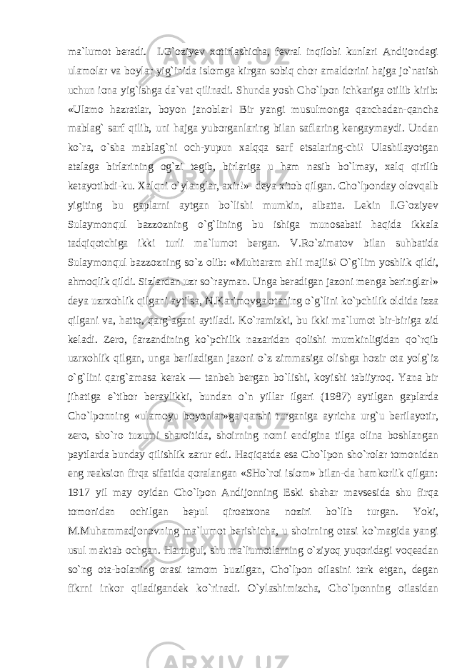 ma`lumot beradi. I.G`oziyev xotirlashicha, fevral inqilobi kunlari Andijondagi ulamolar va boylar yig`inida islomga kirgan sobiq chor amaldorini hajga jo`natish uchun iona yig`ishga da`vat qilinadi. Shunda yosh Cho`lpon ichkariga otilib kirib: «Ulamo hazratlar, boyon janoblar! Bir yangi musulmonga qanchadan-qancha mablag` sarf qilib, uni hajga yuborganlaring bilan saflaring kengaymaydi. Undan ko`ra, o`sha mablag`ni och-yupun xalqqa sarf etsalaring-chi! Ulashilayotgan atalaga birlarining og`zi tegib, birlariga u ham nasib bo`lmay, xalq qirilib ketayotibdi-ku. Xalqni o`ylanglar, axir!»- deya xitob qilgan. Cho`lponday olovqalb yigiting bu gaplarni aytgan bo`lishi mumkin, albatta. Lekin I.G`oziyev Sulaymonqul bazzozning o`g`lining bu ishiga munosabati haqida ikkala tadqiqotchiga ikki turli ma`lumot bergan. V.Ro`zimatov bilan suhbatida Sulaymonqul bazzozning so`z olib: «Muhtaram ahli majlis! O`g`lim yoshlik qildi, ahmoqlik qildi. Sizlardan uzr so`rayman. Unga beradigan jazoni menga beringlar!» deya uzrxohlik qilgani aytilsa, N.Karimovga otaning o`g`lini ko`pchilik oldida izza qilgani va, hatto, qarg`agani aytiladi. Ko`ramizki, bu ikki ma`lumot bir-biriga zid keladi. Zero, farzandining ko`pchilik nazaridan qolishi mumkinligidan qo`rqib uzrxohlik qilgan, unga beriladigan jazoni o`z zimmasiga olishga hozir ota yolg`iz o`g`lini qarg`amasa kerak — tanbeh bergan bo`lishi, koyishi tabiiyroq. Yana bir jihatiga e`tibor beraylikki, bundan o`n yillar ilgari (1987) aytilgan gaplarda Cho`lponning «ulamoyu boyonlar»ga qarshi turganiga ayricha urg`u berilayotir, zero, sho`ro tuzumi sharoitida, shoirning nomi endigina tilga olina boshlangan paytlarda bunday qilishlik zarur edi. Haqiqatda esa Cho`lpon sho`rolar tomonidan eng reaksion firqa sifatida qoralangan «SHo`roi islom» bilan-da hamkorlik qilgan: 1917 yil may oyidan Cho`lpon Andijonning Eski shahar mavsesida shu firqa tomonidan ochilgan bepul qiroatxona noziri bo`lib turgan. Yoki, M.Muhammadjonovning ma`lumot berishicha, u shoirning otasi ko`magida yangi usul maktab ochgan. Hartugul, shu ma`lumotlarning o`ziyoq yuqoridagi voqeadan so`ng ota-bolaning orasi tamom buzilgan, Cho`lpon oilasini tark etgan, degan fikrni inkor qiladigandek ko`rinadi. O`ylashimizcha, Cho`lponning oilasidan 