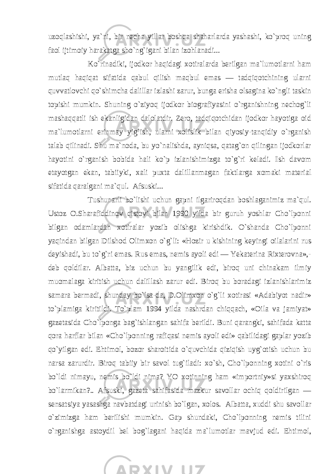 uzoqlashishi, ya`ni, bir necha yillar boshqa shaharlarda yashashi, ko`proq uning faol ijtimoiy harakatga sho`ng`igani bilan izohlanadi... Ko`rinadiki, ijodkor haqidagi xotiralarda berilgan ma`lumotlarni ham mutlaq haqiqat sifatida qabul qilish maqbul emas — tadqiqotchining ularni quvvatlovchi qo`shimcha dalillar izlashi zarur, bunga erisha olsagina ko`ngli taskin topishi mumkin. Shuning o`ziyoq ijodkor biografiyasini o`rganishning nechog`li mashaqqatli ish ekanligidan dalolatdir. Zero, tadqiqotchidan ijodkor hayotiga oid ma`lumotlarni erinmay yig`ish, ularni xolislik bilan qiyosiy-tanqidiy o`rganish talab qilinadi. Shu ma`noda, bu yo`nalishda, ayniqsa, qatag`on qilingan ijodkorlar hayotini o`rganish bobida hali ko`p izlanishimizga to`g`ri keladi. Ish davom etayotgan ekan, tabiiyki, xali puxta dalillanmagan faktlarga xomaki material sifatida qaralgani ma`qul. Afsuski... Tushunarli bo`lishi uchun gapni ilgariroqdan boshlaganimiz ma`qul. Ustoz O.Sharafiddinov qistovi bilan 1990 yilda bir guruh yoshlar Cho`lponni bilgan odamlardan xotiralar yozib olishga kirishdik. O`shanda Cho`lponni yaqindan bilgan Dilshod Olimxon o`g`li: «Hozir u kishining keyingi oilalarini rus deyishadi, bu to`g`ri emas. Rus emas, nemis ayoli edi — Yekaterina Rixterovna»,- deb qoldilar. Albatta, biz uchun bu yangilik edi, biroq uni chinakam ilmiy muomalaga kiritish uchun dalillash zarur edi. Biroq bu boradagi izlanishlarimiz samara bermadi, shunday bo`lsa-da, D.Olimxon o`g`li xotirasi «Adabiyot nadir» to`plamiga kiritildi. To`plam 1994 yilda nashrdan chiqqach, «Oila va jamiyat» gazetasida Cho`lponga bag`ishlangan sahifa berildi. Buni qarangki, sahifada katta qora harflar bilan «Cho`lponning rafiqasi nemis ayoli edi» qabilidagi gaplar yozib qo`yilgan edi. Ehtimol, bozor sharoitida o`quvchida qiziqish uyg`otish uchun bu narsa zarurdir. Biroq tabiiy bir savol tug`iladi: xo`sh, Cho`lponning xotini o`ris bo`ldi nimayu, nemis bo`ldi nima? YO xotinning ham «importniy»si yaxshiroq bo`larmikan?.. Afsuski, gazeta sahifasida mazkur savollar ochiq qoldirilgan — sensatsiya yasashga navbatdagi urinish bo`lgan, xolos. Albatta, xuddi shu savollar o`zimizga ham berilishi mumkin. Gap shundaki, Cho`lponning nemis tilini o`rganishga astoydil bel bog`lagani haqida ma`lumotlar mavjud edi. Ehtimol, 