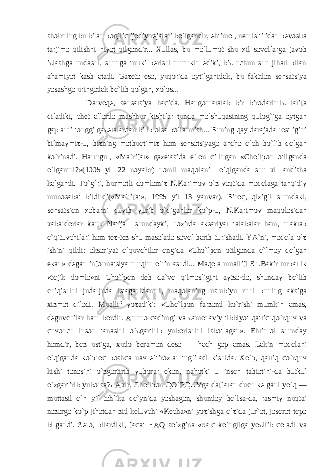 shoirning bu bilan bog`liq ijodiy rejalari bo`lgandir, ehtimol, nemis tilidan bevosita tarjima qilishni niyat qilgandir... Xullas, bu ma`lumot shu xil savollarga javob izlashga undashi, shunga turtki berishi mumkin ediki, biz uchun shu jihati bilan ahamiyat kasb etadi. Gazeta esa, yuqorida aytilganidek, bu faktdan sensatsiya yasashga uringadek bo`lib qolgan, xolos... Darvoqe, sensatsiya haqida. Hangomatalab bir birodarimiz latifa qiladiki, chet ellarda mashhur kishilar tunda ma`shuqasining qulog`iga aytgan gaplarni tonggi gazetalardan bilib olsa bo`larmish... Buning qay darajada rostligini bilmaymiz-u, bizning matbuotimiz ham sensatsiyaga ancha o`ch bo`lib qolgan ko`rinadi. Hartugul, «Ma`rifat» gazetasida e`lon qilingan «Cho`lpon otilganda o`lganmi?»(1995 yil 22 noyabr) nomli maqolani o`qiganda shu xil andisha kelgandi. To`g`ri, hurmatli domlamiz N.Karimov o`z vaqtida maqolaga tanqidiy munosabat bildirdi(«Ma`rifat», 1995 yil 13 yanvar). Biroq, qizig`i shundaki, sensatsion xabarni quvib yurib o`qiganlar ko`p-u, N.Karimov maqolasidan xabardorlar kam. Natija shundayki, hozirda aksariyat talabalar ham, maktab o`qituvchilari ham tez-tez shu masalada savol berib turishadi. YA`ni, maqola o`z ishini qildi: aksariyat o`quvchilar ongida «Cho`lpon otilganda o`lmay qolgan ekan» degan informatsiya muqim o`rinlashdi... Maqola muallifi Sh.Bakir turbatlik «tojik domla»ni Cho`lpon deb da`vo qilmasligini aytsa-da, shunday bo`lib chiqishini juda-juda istaganidanmi, maqolaning uslubiyu ruhi buning aksiga xizmat qiladi. Muallif yozadiki: «Cho`lpon farzand ko`rishi mumkin emas, deguvchilar ham bordir. Ammo qadimgi va zamonaviy tibbiyot qattiq qo`rquv va quvonch inson tanasini o`zgartirib yuborishini isbotlagan». Ehtimol shunday hamdir, boz ustiga, xudo beraman desa — hech gap emas. Lekin maqolani o`qiganda ko`proq boshqa nav e`tirozlar tug`iladi kishida. Xo`p, qattiq qo`rquv kishi tanasini o`zgartirib yuborar ekan, nahotki u inson tabiatini-da butkul o`zgartirib yuborsa?! Axir, Cho`lpon QO`RQUVga daf`atan duch kelgani yo`q — muttasil o`n yil tahlika qo`ynida yashagan, shunday bo`lsa-da, rasmiy nuqtai nazarga ko`p jihatdan zid keluvchi «Kecha»ni yozishga o`zida jur`at, jasorat topa bilgandi. Zero, bilardiki, faqat HAQ so`zgina «xalq ko`ngliga yozilib qoladi va 