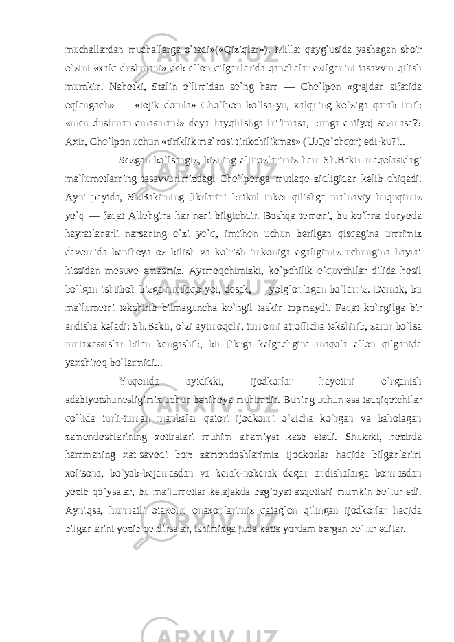 muchallardan muchallarga o`tadi»(«Qiziqlar»). Millat qayg`usida yashagan shoir o`zini «xalq dushmani» deb e`lon qilganlarida qanchalar ezilganini tasavvur qilish mumkin. Nahotki, Stalin o`limidan so`ng ham — Cho`lpon «grajdan sifatida oqlangach» — «tojik domla» Cho`lpon bo`lsa-yu, xalqning ko`ziga qarab turib «men dushman emasman!» deya hayqirishga intilmasa, bunga ehtiyoj sezmasa?! Axir, Cho`lpon uchun «tiriklik ma`nosi tirikchilikmas» (U.Qo`chqor) edi-ku?!.. Sezgan bo`lsangiz, bizning e`tirozlarimiz ham Sh.Bakir maqolasidagi ma`lumotlarning tasavvurimizdagi Cho`lponga mutlaqo zidligidan kelib chiqadi. Ayni paytda, Sh.Bakirning fikrlarini butkul inkor qilishga ma`naviy huquqimiz yo`q — faqat Allohgina har neni bilgichdir. Boshqa tomoni, bu ko`hna dunyoda hayratlanarli narsaning o`zi yo`q, imtihon uchun berilgan qisqagina umrimiz davomida benihoya oz bilish va ko`rish imkoniga egaligimiz uchungina hayrat hissidan mosuvo emasmiz. Aytmoqchimizki, ko`pchilik o`quvchilar dilida hosil bo`lgan ishtiboh bizga mutlaqo yot, desak, — yolg`onlagan bo`lamiz. Demak, bu ma`lumotni tekshirib bilmaguncha ko`ngil taskin topmaydi. Faqat ko`ngilga bir andisha keladi: Sh.Bakir, o`zi aytmoqchi, tumorni atroflicha tekshirib, zarur bo`lsa mutaxassislar bilan kengashib, bir fikrga kelgachgina maqola e`lon qilganida yaxshiroq bo`larmidi... Yuqorida aytdikki, ijodkorlar hayotini o`rganish adabiyotshunosligimiz uchun benihoya muhimdir. Buning uchun esa tadqiqotchilar qo`lida turli-tuman manbalar qatori ijodkorni o`zicha ko`rgan va baholagan zamondoshlarining xotiralari muhim ahamiyat kasb etadi. Shukrki, hozirda hammaning xat-savodi bor: zamondoshlarimiz ijodkorlar haqida bilganlarini xolisona, bo`yab-bejamasdan va kerak-nokerak degan andishalarga bormasdan yozib qo`ysalar, bu ma`lumotlar kelajakda bag`oyat asqotishi mumkin bo`lur edi. Ayniqsa, hurmatli otaxonu onaxonlarimiz qatag`on qilingan ijodkorlar haqida bilganlarini yozib qoldirsalar, ishimizga juda katta yordam bergan bo`lur edilar. 