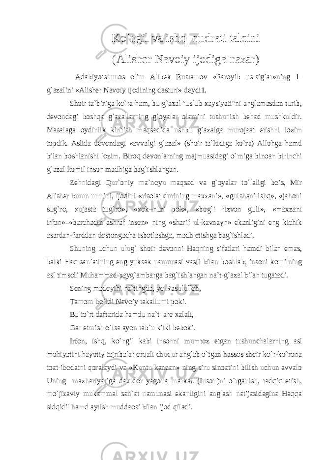 Ko`ngil va ishq qudrati talqini (Alisher Navoiy ijodiga nazar) Adabiyotshunos olim Alibek Rustamov «Faroyib us-sig`ar»ning 1- g`azalini «Alisher Navoiy ijodining dasturi» deydi1. Shoir ta`biriga ko`ra ham, bu g`azal &#34;uslub xaysiyati&#34;ni anglamasdan turib, devondagi boshqa g`azallarning g`oyalar olamini tushunish behad mushkuldir. Masalaga oydinlik kiritish maqsadida ushbu g`azalga murojaat etishni lozim topdik. Aslida devondagi «avvalgi g`azal» (shoir ta`kidiga ko`ra) Allohga hamd bilan boshlanishi lozim. Biroq devonlarning majmuasidagi o`rniga binoan birinchi g`azal komil inson madhiga bag`ishlangan. Zehnidagi Qur`oniy ma`noyu maqsad va g`oyalar to`laligi bois, Mir Alisher butun umrini, ijodini «risolat durining maxzani», «gulshani ishq», «jahoni sug`ro, xujasta tug`ro», «xok–nuri pok», «bog`i rizvon guli», «maxzani irfon»–«barchadin ashraf inson» ning «sharif ul-kavnayn» ekanligini eng kichik asardan-farddan dostongacha isbotlashga, madh etishga bag`ishladi. Shuning uchun ulug` shoir devonni Haqning sifatlari hamdi bilan emas, balki Haq san`atining eng yuksak namunasi vasfi bilan boshlab, insoni komilning asl timsoli Muhammad payg`ambarga bag`ishlangan na`t-g`azal bilan tugatadi. Sening madoyihi na`tingda, yo Rasululloh, Tamom bo`ldi Navoiy takallumi poki. Bu to`rt daftarida hamdu na`t aro xalali, Gar etmish o`lsa ayon tab`u kilki beboki. Irfon, ishq, ko`ngil kabi insonni mumtoz etgan tushunchalarning asl mohiyatini hayotiy tajribalar orqali chuqur anglab o`tgan hassos shoir ko`r-ko`rona toat-ibodatni qoralaydi va «Kuntu kanzan» ning siru sinoatini bilish uchun avvalo Uning mazhariyatiga daxldor yagona markaz (Inson)ni o`rganish, tadqiq etish, mo`jizaviy mukammal san`at namunasi ekanligini anglash natijasidagina Haqqa sidqidil hamd aytish muddaosi bilan ijod qiladi. 