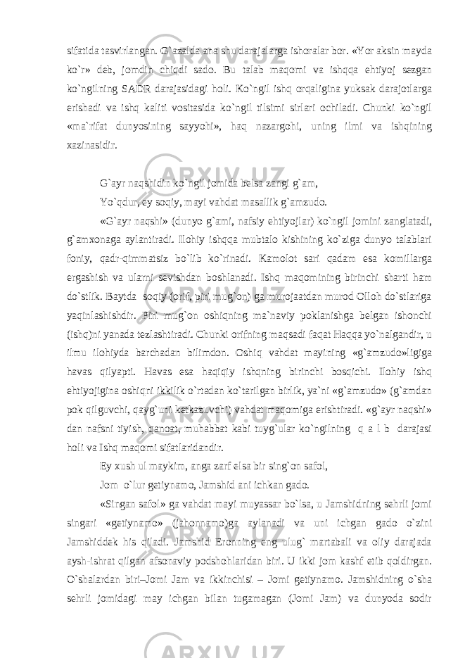 sifatida tasvirlangan. G`azalda ana shu darajalarga ishoralar bor. «Yor aksin mayda ko`r» deb, jomdin chiqdi sado. Bu talab maqomi va ishqqa ehtiyoj sezgan ko`ngilning SADR darajasidagi holi. Ko`ngil ishq orqaligina yuksak darajotlarga erishadi va ishq kaliti vositasida ko`ngil tilsimi sirlari ochiladi. Chunki ko`ngil «ma`rifat dunyosining sayyohi», haq nazargohi, uning ilmi va ishqining xazinasidir. G`ayr naqshidin ko`ngil jomida belsa zangi g`am, Yo`qdur, ey soqiy, mayi vahdat masallik g`amzudo. «G`ayr naqshi» (dunyo g`ami, nafsiy ehtiyojlar) ko`ngil jomini zanglatadi, g`amxonaga aylantiradi. Ilohiy ishqqa mubtalo kishining ko`ziga dunyo talablari foniy, qadr-qimmatsiz bo`lib ko`rinadi. Kamolot sari qadam esa komillarga ergashish va ularni sevishdan boshlanadi. Ishq maqomining birinchi sharti ham do`stlik. Baytda soqiy (orif, piri mug`on) ga murojaatdan murod Olloh do`stlariga yaqinlashishdir. Piri mug`on oshiqning ma`naviy poklanishga belgan ishonchi (ishq)ni yanada tezlashtiradi. Chunki orifning maqsadi faqat Haqqa yo`nalgandir, u ilmu ilohiyda barchadan bilimdon. Oshiq vahdat mayining «g`amzudo»ligiga havas qilyapti. Havas esa haqiqiy ishqning birinchi bosqichi. Ilohiy ishq ehtiyojigina oshiqni ikkilik o`rtadan ko`tarilgan birlik, ya`ni «g`amzudo» (g`amdan pok qilguvchi, qayg`uni ketkazuvchi) vahdat maqomiga erishtiradi. «g`ayr naqshi» dan nafsni tiyish, qanoat, muhabbat kabi tuyg`ular ko`ngilning q a l b darajasi holi va Ishq maqomi sifatlaridandir. Ey xush ul maykim, anga zarf elsa bir sing`on safol, Jom o`lur getiynamo, Jamshid ani ichkan gado. «Singan safol» ga vahdat mayi muyassar bo`lsa, u Jamshidning sehrli jomi singari «getiynamo» (jahonnamo)ga aylanadi va uni ichgan gado o`zini Jamshiddek his qiladi. Jamshid Eronning eng ulug` martabali va oliy darajada aysh-ishrat qilgan afsonaviy podshohlaridan biri. U ikki jom kashf etib qoldirgan. O`shalardan biri–Jomi Jam va ikkinchisi – Jomi getiynamo. Jamshidning o`sha sehrli jomidagi may ichgan bilan tugamagan (Jomi Jam) va dunyoda sodir 