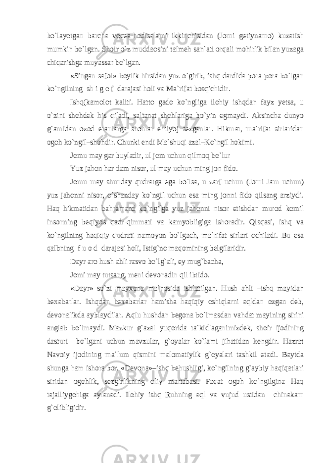 bo`layotgan barcha voqea-hodisalarni ikkinchisidan (Jomi getiynamo) kuzatish mumkin bo`lgan. Shoir o`z muddaosini talmeh san`ati orqali mohirlik bilan yuzaga chiqarishga muyassar bo`lgan. «Singan safol»-boylik hirsidan yuz o`girib, ishq dardida pora-pora bo`lgan ko`ngilning sh i g o f darajasi holi va Ma`rifat bosqichidir. Ishq(kamolot kaliti. Hatto gado ko`ngliga ilohiy ishqdan fayz yetsa, u o`zini shohdek his qiladi, saltanat shohlariga bo`yin egmaydi. Aksincha dunyo g`amidan ozod eranlarga shohlar ehtiyoj sezganlar. Hikmat, ma`rifat sirlaridan ogoh ko`ngil–shohdir. Chunki endi Ma`shuqi azal–Ko`ngil hokimi. Jomu may gar buyladir, ul jom uchun qilmoq bo`lur Yuz jahon har dam nisor, ul may uchun ming jon fido. Jomu may shunday qudratga ega bo`lsa, u zarf uchun (Jomi Jam uchun) yuz jahonni nisor, o`shanday ko`ngil uchun esa ming jonni fido qilsang arziydi. Haq hikmatidan bahramand ko`ngilga yuz jahonni nisor etishdan murod komil insonning beqiyos qadr-qimmati va kamyobligiga ishoradir. Qisqasi, ishq va ko`ngilning haqiqiy qudrati namoyon bo`lgach, ma`rifat sirlari ochiladi. Bu esa qalbning f u o d darajasi holi, Istig`no maqomining belgilaridir. Dayr aro hush ahli rasvo bo`lg`ali, ey mug`bacha, Jomi may tutsang, meni devonadin qil ibtido. «Dayr» so`zi mayxona ma`nosida ishlatilgan. Hush ahli –ishq mayidan bexabarlar. Ishqdan bexabarlar hamisha haqiqiy oshiqlarni aqldan ozgan deb, devonalikda ayblaydilar. Aqlu hushdan begona bo`lmasdan vahdat mayining sirini anglab bo`lmaydi. Mazkur g`azal yuqorida ta`kidlaganimizdek, shoir ijodining dasturi bo`lgani uchun mavzular, g`oyalar ko`lami jihatidan kengdir. Hazrat Navoiy ijodining ma`lum qismini malomatiylik g`oyalari tashkil etadi. Baytda shunga ham ishora bor. «Devona»–ishq behushligi, ko`ngilning g`aybiy haqiqatlari siridan ogohlik, sezgirlikning oliy martabasi. Faqat ogoh ko`ngilgina Haq tajalliygohiga aylanadi. Ilohiy ishq Ruhning aql va vujud ustidan chinakam g`olibligidir. 