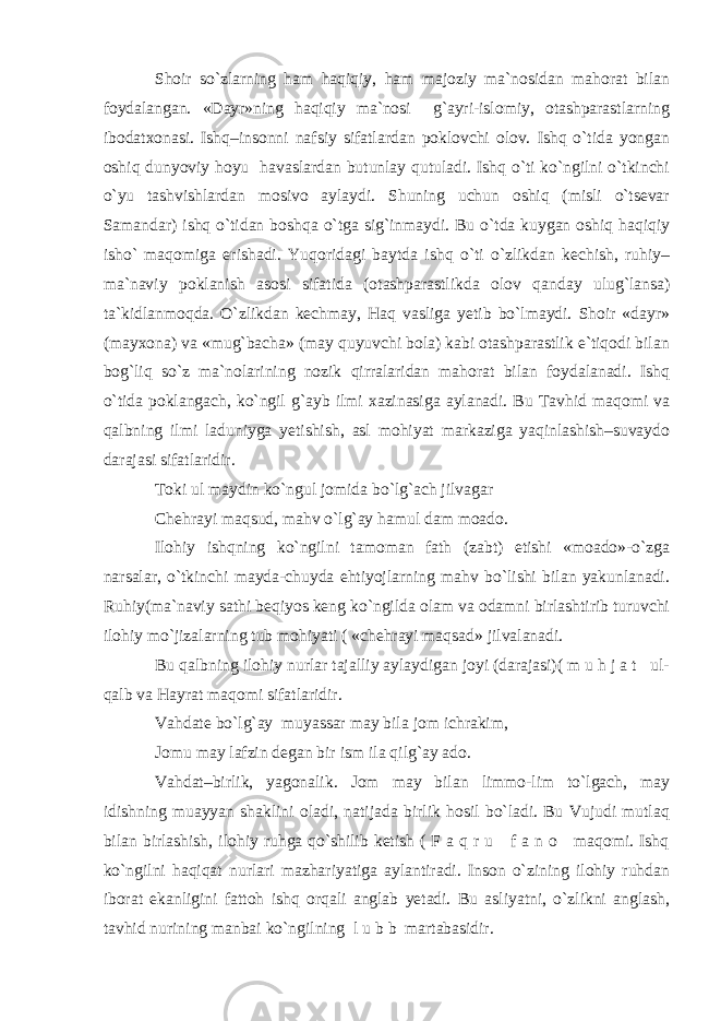 Shoir so`zlarning ham haqiqiy, ham majoziy ma`nosidan mahorat bilan foydalangan. «Dayr»ning haqiqiy ma`nosi g`ayri-islomiy, otashparastlarning ibodatxonasi. Ishq–insonni nafsiy sifatlardan poklovchi olov. Ishq o`tida yongan oshiq dunyoviy hoyu havaslardan butunlay qutuladi. Ishq o`ti ko`ngilni o`tkinchi o`yu tashvishlardan mosivo aylaydi. Shuning uchun oshiq (misli o`tsevar Samandar) ishq o`tidan boshqa o`tga sig`inmaydi. Bu o`tda kuygan oshiq haqiqiy isho` maqomiga erishadi. Yuqoridagi baytda ishq o`ti o`zlikdan kechish, ruhiy– ma`naviy poklanish asosi sifatida (otashparastlikda olov qanday ulug`lansa) ta`kidlanmoqda. O`zlikdan kechmay, Haq vasliga yetib bo`lmaydi. Shoir «dayr» (mayxona) va «mug`bacha» (may quyuvchi bola) kabi otashparastlik e`tiqodi bilan bog`liq so`z ma`nolarining nozik qirralaridan mahorat bilan foydalanadi. Ishq o`tida poklangach, ko`ngil g`ayb ilmi xazinasiga aylanadi. Bu Tavhid maqomi va qalbning ilmi laduniyga yetishish, asl mohiyat markaziga yaqinlashish–suvaydo darajasi sifatlaridir. Toki ul maydin ko`ngul jomida bo`lg`ach jilvagar Chehrayi maqsud, mahv o`lg`ay hamul dam moado. Ilohiy ishqning ko`ngilni tamoman fath (zabt) etishi «moado»-o`zga narsalar, o`tkinchi mayda-chuyda ehtiyojlarning mahv bo`lishi bilan yakunlanadi. Ruhiy(ma`naviy sathi beqiyos keng ko`ngilda olam va odamni birlashtirib turuvchi ilohiy mo`jizalarning tub mohiyati ( «chehrayi maqsad» jilvalanadi. Bu qalbning ilohiy nurlar tajalliy aylaydigan joyi (darajasi)( m u h j a t ul- qalb va Hayrat maqomi sifatlaridir. Vahdate bo`lg`ay muyassar may bila jom ichrakim, Jomu may lafzin degan bir ism ila qilg`ay ado. Vahdat–birlik, yagonalik. Jom may bilan limmo-lim to`lgach, may idishning muayyan shaklini oladi, natijada birlik hosil bo`ladi. Bu Vujudi mutlaq bilan birlashish, ilohiy ruhga qo`shilib ketish ( F a q r u f a n o maqomi. Ishq ko`ngilni haqiqat nurlari mazhariyatiga aylantiradi. Inson o`zining ilohiy ruhdan iborat ekanligini fattoh ishq orqali anglab yetadi. Bu asliyatni, o`zlikni anglash, tavhid nurining manbai ko`ngilning l u b b martabasidir. 