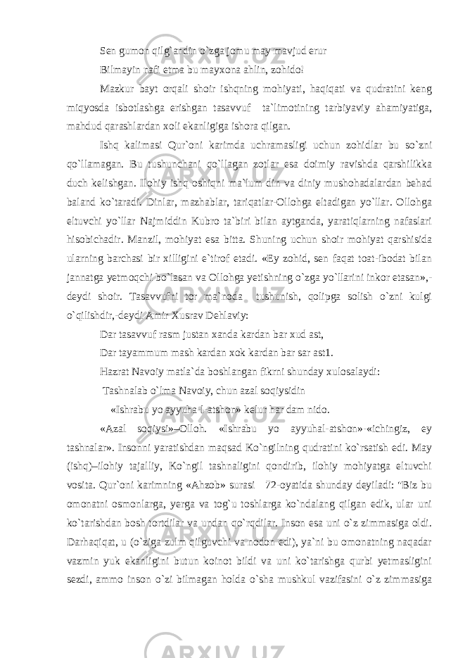Sen gumon qilg`andin o`zga jomu may mavjud erur Bilmayin nafi etma bu mayxona ahlin, zohido! Mazkur bayt orqali shoir ishqning mohiyati, haqiqati va qudratini keng miqyosda isbotlashga erishgan tasavvuf ta`limotining tarbiyaviy ahamiyatiga, mahdud qarashlardan xoli ekanligiga ishora qilgan. Ishq kalimasi Qur`oni karimda uchramasligi uchun zohidlar bu so`zni qo`llamagan. Bu tushunchani qo`llagan zotlar esa doimiy ravishda qarshilikka duch kelishgan. Ilohiy ishq oshiqni ma`lum din va diniy mushohadalardan behad baland ko`taradi. Dinlar, mazhablar, tariqatlar-Ollohga eltadigan yo`llar. Ollohga eltuvchi yo`llar Najmiddin Kubro ta`biri bilan aytganda, yaratiqlarning nafaslari hisobichadir. Manzil, mohiyat esa bitta. Shuning uchun shoir mohiyat qarshisida ularning barchasi bir xilligini e`tirof etadi. «Ey zohid, sen faqat toat-ibodat bilan jannatga yetmoqchi bo`lasan va Ollohga yetishning o`zga yo`llarini inkor etasan»,- deydi shoir. Tasavvufni tor ma`noda tushunish, qolipga solish o`zni kulgi o`qilishdir,-deydi Amir Xusrav Dehlaviy: Dar tasavvuf rasm justan xanda kardan bar xud ast, Dar tayammum mash kardan xok kardan bar sar ast1. Hazrat Navoiy matla`da boshlangan fikrni shunday xulosalaydi: Tashnalab o`lma Navoiy, chun azal soqiysidin «Ishrabu yo ayyuha-l-atshon» kelur har dam nido. «Azal soqiysi»–Olloh. «Ishrabu yo ayyuhal-atshon»-«ichingiz, ey tashnalar». Insonni yaratishdan maqsad Ko`ngilning qudratini ko`rsatish edi. May (ishq)–ilohiy tajalliy, Ko`ngil tashnaligini qondirib, ilohiy mohiyatga eltuvchi vosita. Qur`oni karimning «Ahzob» surasi 72-oyatida shunday deyiladi: &#34;Biz bu omonatni osmonlarga, yerga va tog`u toshlarga ko`ndalang qilgan edik, ular uni ko`tarishdan bosh tortdilar va undan qo`rqdilar. Inson esa uni o`z zimmasiga oldi. Darhaqiqat, u (o`ziga zulm qilguvchi va nodon edi), ya`ni bu omonatning naqadar vazmin yuk ekanligini butun koinot bildi va uni ko`tarishga qurbi yetmasligini sezdi, ammo inson o`zi bilmagan holda o`sha mushkul vazifasini o`z zimmasiga 
