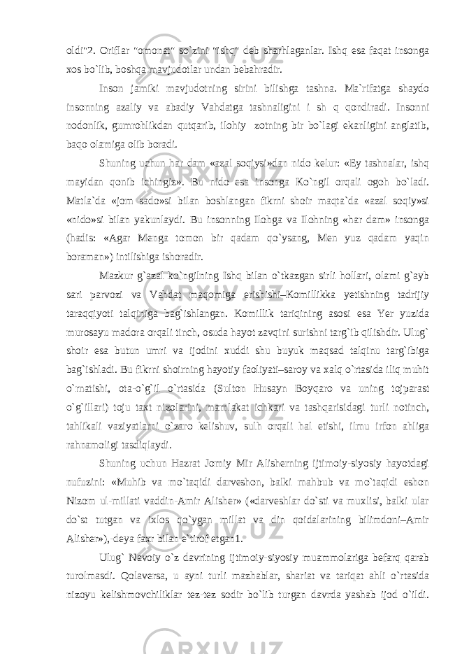 oldi&#34;2. Oriflar &#34;omonat&#34; so`zini &#34;ishq&#34; deb sharhlaganlar. Ishq esa faqat insonga xos bo`lib, boshqa mavjudotlar undan bebahradir. Inson jamiki mavjudotning sirini bilishga tashna. Ma`rifatga shaydo insonning azaliy va abadiy Vahdatga tashnaligini i sh q qondiradi. Insonni nodonlik, gumrohlikdan qutqarib, ilohiy zotning bir bo`lagi ekanligini anglatib, baqo olamiga olib boradi. Shuning uchun har dam «azal soqiysi»dan nido kelur: «Ey tashnalar, ishq mayidan qonib ichingiz». Bu nido esa insonga Ko`ngil orqali ogoh bo`ladi. Matla`da «jom sado»si bilan boshlangan fikrni shoir maqta`da «azal soqiy»si «nido»si bilan yakunlaydi. Bu insonning Ilohga va Ilohning «har dam» insonga (hadis: «Agar Menga tomon bir qadam qo`ysang, Men yuz qadam yaqin boraman») intilishiga ishoradir. Mazkur g`azal ko`ngilning Ishq bilan o`tkazgan sirli hollari, olami g`ayb sari parvozi va Vahdat maqomiga erishishi–Komillikka yetishning tadrijiy taraqqiyoti talqiniga bag`ishlangan. Komillik tariqining asosi esa Yer yuzida murosayu madora orqali tinch, osuda hayot zavqini surishni targ`ib qilishdir. Ulug` shoir esa butun umri va ijodini xuddi shu buyuk maqsad talqinu targ`ibiga bag`ishladi. Bu fikrni shoirning hayotiy faoliyati–saroy va xalq o`rtasida iliq muhit o`rnatishi, ota-o`g`il o`rtasida (Sulton Husayn Boyqaro va uning tojparast o`g`illari) toju taxt nizolarini, mamlakat ichkari va tashqarisidagi turli notinch, tahlikali vaziyatlarni o`zaro kelishuv, sulh orqali hal etishi, ilmu irfon ahliga rahnamoligi tasdiqlaydi. Shuning uchun Hazrat Jomiy Mir Alisherning ijtimoiy-siyosiy hayotdagi nufuzini: «Muhib va mo`taqidi darveshon, balki mahbub va mo`taqidi eshon Nizom ul-millati vaddin-Amir Alisher» («darveshlar do`sti va muxlisi, balki ular do`st tutgan va ixlos qo`ygan millat va din qoidalarining bilimdoni–Amir Alisher»),-deya faxr bilan e`tirof etgan1. Ulug` Navoiy o`z davrining ijtimoiy-siyosiy muammolariga befarq qarab turolmasdi. Qolaversa, u ayni turli mazhablar, shariat va tariqat ahli o`rtasida nizoyu kelishmovchiliklar tez-tez sodir bo`lib turgan davrda yashab ijod o`ildi. 