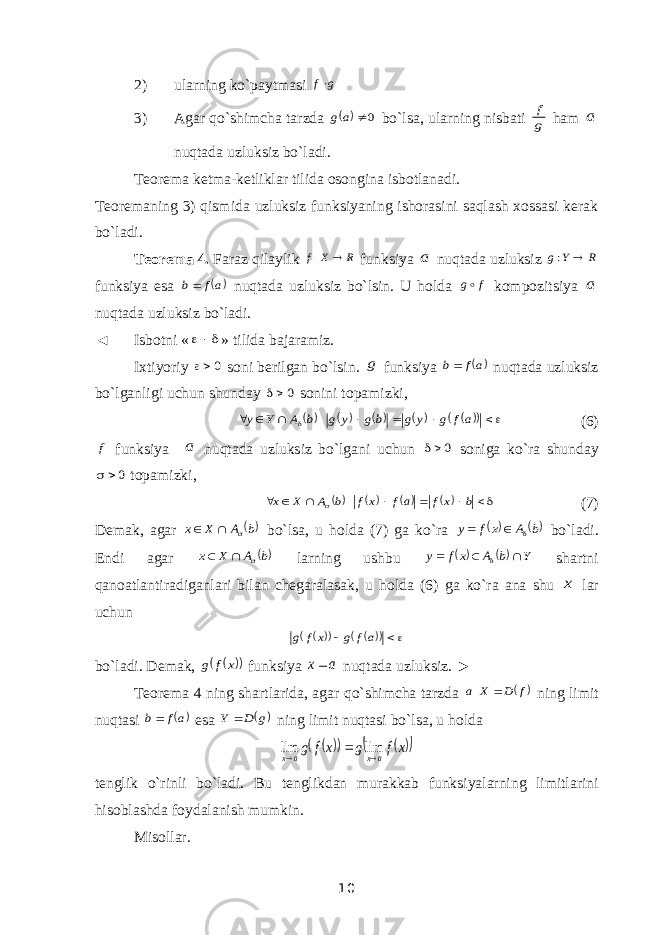 2) ularning ko`paytmasi g f 3) Agar qo`shimcha tarzda   0 a g bo`lsa, ularning nisbati g f ham a nuqtada uzluksiz bo`ladi. Teorema ketma-ketliklar tilida osongina isbotlanadi. Teoremaning 3) qismida uzluksiz funksiyaning ishorasini saqlash xossasi kerak bo`ladi. Teorema 4. Faraz qilaylik R X f  : funksiya a nuqtada uzluksiz R Y g  : funksiya esa  af b nuqtada uzluksiz bo`lsin. U holda f g kompozitsiya a nuqtada uzluksiz bo`ladi. ◄ Isbotni «  » tilida bajaramiz. Ixtiyoriy 0 soni berilgan bo`lsin. g funksiya  af b nuqtada uzluksiz bo`lganligi uchun shunday 0 sonini topamizki,                   af g y g bg y g b A Y y (6) f funksiya a nuqtada uzluksiz bo`lgani uchun 0 soniga ko`ra shunday 0  topamizki,             b xf af xf b A X x (7) Demak, agar b A X x    bo`lsa, u holda (7) ga ko`ra  b A x f y    bo`ladi. Endi agar b A X x    larning ushbu   Y b A xf y     shartni qanoatlantiradiganlari bilan chegaralasak, u holda (6) ga ko`ra ana shu x lar uchun          af g xf g bo`ladi. Demak,    x f g funksiya a x nuqtada uzluksiz. ► Teorema 4 ning shartlarida, agar qo`shimcha tarzda  f D X a  ning limit nuqtasi  af b esa  g D Y  ning limit nuqtasi bo`lsa, u holda        x f g x f g a x a x    lim lim tenglik o`rinli bo`ladi. Bu tenglikdan murakkab funksiyalarning limitlarini hisoblashda foydalanish mumkin. Misollar. 10 