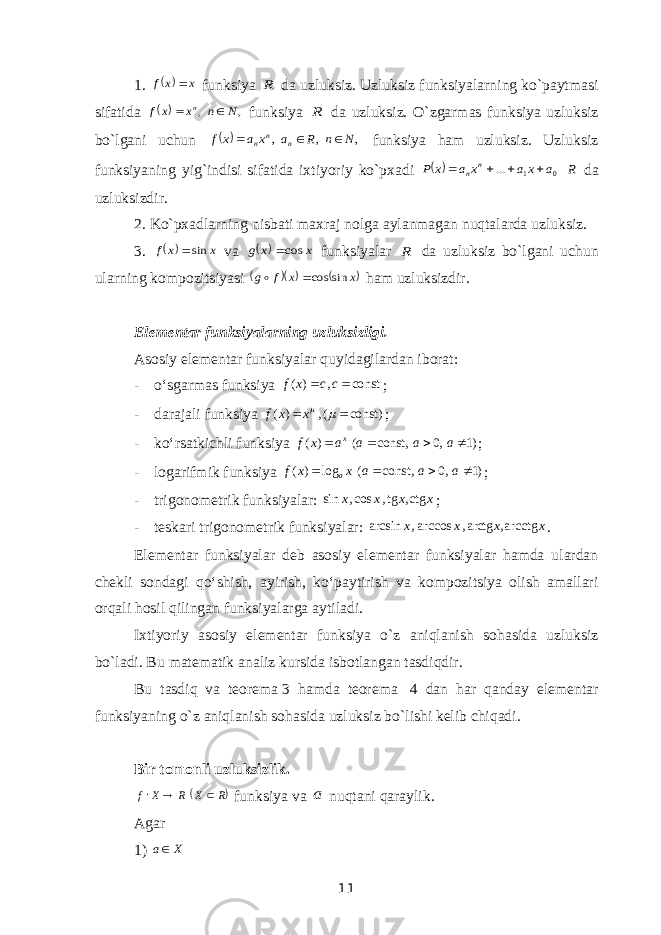 1.  x xf  funksiya R da uzluksiz. Uzluksiz funksiyalarning ko`paytmasi sifatida  , , N n x x f n   funksiya R da uzluksiz. O`zgarmas funksiya uzluksiz bo`lgani uchun  , , , N n R a x a x f n n n    funksiya ham uzluksiz. Uzluksiz funksiyaning yig`indisi sifatida ixtiyoriy ko`pxadi  R a xa x a x P n n 0 1 ...     da uzluksizdir. 2. Ko`pxadlarning nisbati maxraj nolga aylanmagan nuqtalarda uzluksiz. 3.   x x f sin va   x x g cos funksiyalar R da uzluksiz bo`lgani uchun ularning kompozitsiyasi    x x f g sin cos  ham uzluksizdir. Elementar funksiyalarning uzluksizligi. Asosiy elementar funksiyalar quyidagilardan iborat : - o‘sgarmas funksiya ( ) , constf x c c   ; - darajali funksiya ( ) , ( const)f x x     ; - ko‘rsatkichli funksiya ( ) ( const, 0, 1) x f x a a a a     ; - logarifmik funksiya ( ) log ( const, 0, 1) af x x a a a     ; - trigonometrik funksiyalar: sin , cos , tg , ctg x x x x ; - teskari trigonometrik funksiyalar: arcsin , arccos , arctg , arcctg x x x x . Elementar funksiyalar deb asosiy elementar funksiyalar hamda ulardan chekli sondagi qo‘shish, ayirish, ko‘paytirish va kompozitsiya olish amallari orqali hosil qilingan funksiyalarga aytiladi. Ixtiyoriy asosiy elementar funksiya o`z aniqlanish sohasida uzluksiz bo`ladi. Bu matematik analiz kursida isbotlangan tasdiqdir. Bu tasdiq va teorema   3 hamda teorema   4 dan har qanday elementar funksiyaning o`z aniqlanish sohasida uzluksiz bo`lishi kelib chiqadi. Bir tomonli uzluksizlik.  R X R X f   : funksiya va a nuqtani qaraylik. Agar 1) X a 11 