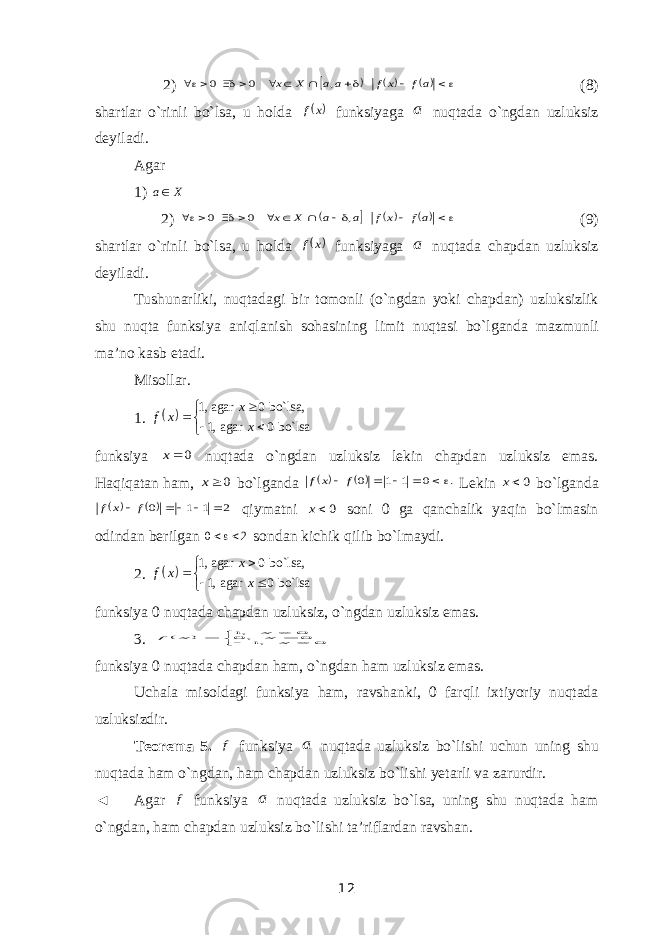 2)              af xf a a X x , 0 0 (8) shartlar o`rinli bo`lsa, u holda  x f funksiyaga a nuqtada o`ngdan uzluksiz deyiladi. Agar 1) X a 2)              af x f a a X x , 0 0 (9) shartlar o`rinli bo`lsa, u holda  x f funksiyaga a nuqtada chapdan uzluksiz deyiladi. Tushunarliki, nuqtadagi bir tomonli (o`ngdan yoki chapdan) uzluksizlik shu nuqta funksiya aniqlanish sohasining limit nuqtasi bo`lganda mazmunli ma’no kasb etadi. Misollar. 1.   1, agar 0 bo`lsa, 1, agar 0 bo`lsa x f x x        funksiya 0 x nuqtada o`ngdan uzluksiz lekin chapdan uzluksiz emas. Haqiqatan ham, 0 x bo`lganda    . 0 1 1 0      f x f Lekin 0x bo`lganda     2 1 1 0      f x f qiymatni 0x soni 0 ga qanchalik yaqin bo`lmasin odindan berilgan 2 0  sondan kichik qilib bo`lmaydi. 2.   1, agar 0 bo`lsa, 1, agar 0 bo`lsa x f x x        funksiya 0 nuqtada chapdan uzluksiz, o`ngdan uzluksiz emas. 3.        0 ,1 0 , 0 0 ,1 x xx x f funksiya 0 nuqtada chapdan ham, o`ngdan ham uzluksiz emas. Uchala misoldagi funksiya ham, ravshanki, 0 farqli ixtiyoriy nuqtada uzluksizdir. Teorema 5. f funksiya a nuqtada uzluksiz bo`lishi uchun uning shu nuqtada ham o`ngdan, ham chapdan uzluksiz bo`lishi yetarli va zarurdir. ◄ Agar f funksiya a nuqtada uzluksiz bo`lsa, uning shu nuqtada ham o`ngdan, ham chapdan uzluksiz bo`lishi ta’riflardan ravshan. 12 