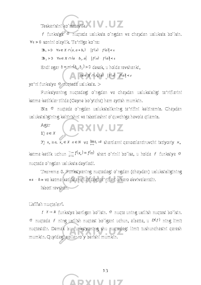 Teskarisini ko`rsataylik. f funksiya a nuqtada uzluksiz o`ngdan va chapdan uzluksiz bo`lsin. 0  sonini olaylik. Ta’rifga ko`ra:             af xf aa X x 1 1 , 0             af xf a a X x , 0 2 2 Endi agar   0 , min 2 1     desak, u holda ravshanki,           af xf a A X x ya’ni funksiya a nuqtada uzluksiz. ► Funksiyaning nuqtadagi o`ngdan va chapdan uzluksizligi ta’riflarini ketma-ketliklar tilida (Geyne bo`yicha) ham aytish mumkin. Biz a nuqtada o`ngdan uzluksizlikning ta’rifini keltiramiz. Chapdan uzluksizligining keltirishni va isbotlashni o`quvchiga havola qilamiz. Agar 1) X a 2) N n X x a x n n    , va a xn n  lim shartlarni qanoatlantiruvchi ixtiyoriy nx ketma-ketlik uchun   af xf n n  lim shart o`rinli bo`lsa, u holda f funksiya a nuqtada o`ngdan uzluksiz deyiladi. Teorema 6. Funksiyaning nuqtadagi o`ngdan (chapdan) uzluksizligining «  » va ketma-ketliklar tillaridagi ta’riflari o`zaro ekvivalentdir. Isboti ravshan. Uzilish nuqtalari. R X f  : funksiya berilgan bo`lsin. a nuqta uning uzilish nuqtasi bo`lsin. a nuqtada f ning uzilish nuqtasi bo`lgani uchun, albatta, u  f D ning limit nuqtasidir. Demak bu funksiyaning shu nuqtadagi limit tushunchasini qarash mumkin. Quyidagi xollar ro`y berishi mumkin. 13 
