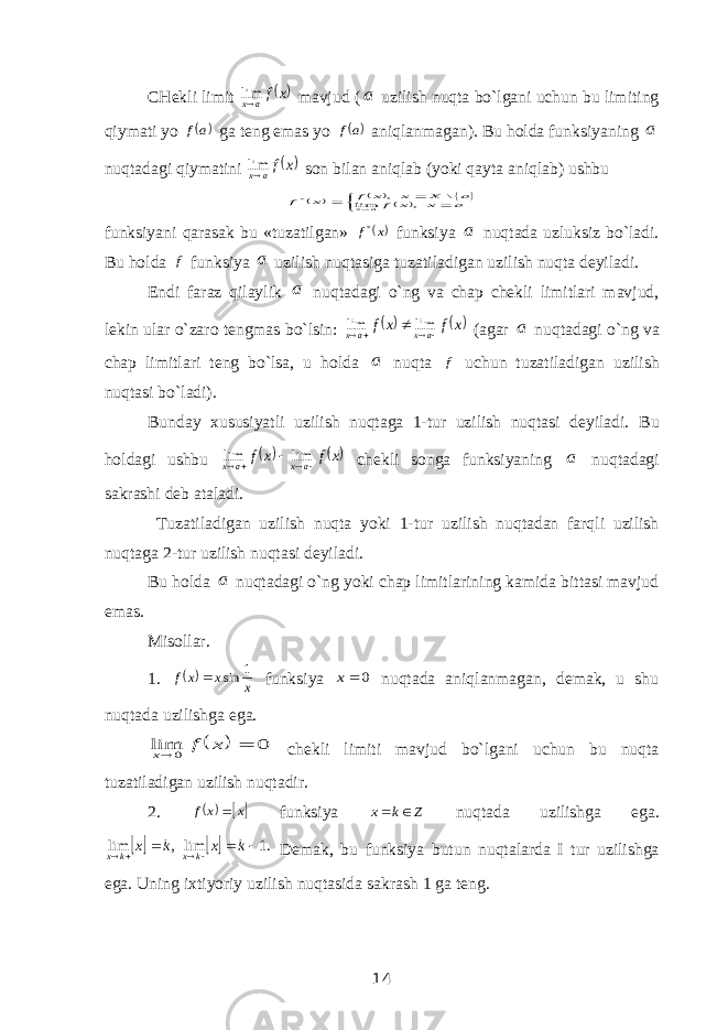 CHekli limit  x f ax  lim mavjud ( a uzilish nuqta bo`lgani uchun bu limiting qiymati yo  af ga teng emas yo  af aniqlanmagan). Bu holda funksiyaning a nuqtadagi qiymatini  x f ax  lim son bilan aniqlab (yoki qayta aniqlab) ushbu              a x x f a X x x f x f a x , lim \ , * funksiyani qarasak bu «tuzatilgan» x f* funksiya a nuqtada uzluksiz bo`ladi. Bu holda f funksiya a uzilish nuqtasiga tuzatiladigan uzilish nuqta deyiladi. Endi faraz qilaylik a nuqtadagi o`ng va chap chekli limitlari mavjud, lekin ular o`zaro tengmas bo`lsin:    x f x f a x a x      lim lim (agar a nuqtadagi o`ng va chap limitlari teng bo`lsa, u holda a nuqta f uchun tuzatiladigan uzilish nuqtasi bo`ladi). Bunday xususiyatli uzilish nuqtaga 1-tur uzilish nuqtasi deyiladi. Bu holdagi ushbu    x f x f axax   lim lim chekli songa funksiyaning a nuqtadagi sakrashi deb ataladi. Tuzatiladigan uzilish nuqta yoki 1-tur uzilish nuqtadan farqli uzilish nuqtaga 2-tur uzilish nuqtasi deyiladi. Bu holda a nuqtadagi o`ng yoki chap limitlarining kamida bittasi mavjud emas. Misollar. 1.   x x x f 1 sin  funksiya 0 x nuqtada aniqlanmagan, demak, u shu nuqtada uzilishga ega.   0 lim 0   x f x chekli limiti mavjud bo`lgani uchun bu nuqta tuzatiladigan uzilish nuqtadir. 2.  x x f  funksiya Z k x   nuqtada uzilishga ega.   .1 lim , lim        k x k x k x k x Demak, bu funksiya butun nuqtalarda I tur uzilishga ega. Uning ixtiyoriy uzilish nuqtasida sakrash 1 ga teng. 14 