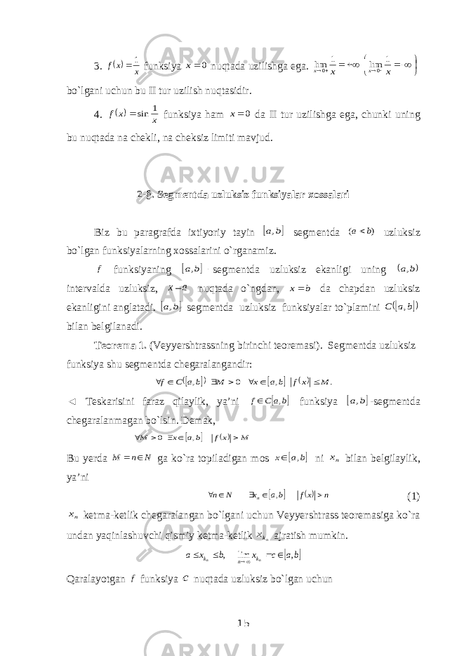 3.   x x f 1  funksiya 0 x nuqtada uzilishga ega.           x x x x 1 lim 1 lim 0 0 bo`lgani uchun bu II tur uzilish nuqtasidir. 4.   x x f 1 sin  funksiya ham 0 x da II tur uzilishga ega, chunki uning bu nuqtada na chekli, na cheksiz limiti mavjud. 2-§. Segmentda uzluksiz funksiyalar xossalari Biz bu paragrafda ixtiyoriy tayin  b a, segmentda ) ( b a uzluksiz bo`lgan funksiyalarning xossalarini o`rganamiz. f funksiyaning   b a, segmentda uzluksiz ekanligi uning  b a, intervalda uzluksiz, a x nuqtada o`ngdan, b x da chapdan uzluksiz ekanligini anglatadi.  b a, segmentda uzluksiz funksiyalar to`plamini     b a С , bilan belgilanadi. Teorema 1. (Veyyershtrassning birinchi teoremasi). Segmentda uzluksiz funksiya shu segmentda chegaralangandir:         . , 0 , M x f b a x M b a С f        ◄ Teskarisini faraz qilaylik, ya’ni  b a C f ,  funksiya  b a, -segmentda chegaralanmagan bo`lsin. Demak,     M x f b a x M      , 0 Bu yerda N n M   ga ko`ra topiladigan mos  b a x ,  ni nx bilan belgilaylik, ya’ni    n xf ba x N n n      , (1) nx ketma-ketlik chegaralangan bo`lgani uchun Veyyershtrass teoremasiga ko`ra undan yaqinlashuvchi qismiy ketma-ketlik nkx ajratish mumkin.  b a c x b x a n n k n k , lim ,      Qaralayotgan f funksiya c nuqtada uzluksiz bo`lgan uchun 15 