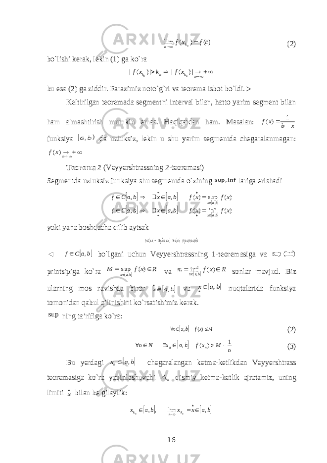 )( ) ( lim c f x f nk n   (2) bo`lishi kerak, lekin (1) ga ko`ra | ( ) | | ( ) | n n k n k n f x k f x        bu esa (2) ga ziddir. Farazimiz noto`g`ri va teorema isbot bo`ldi.► Keltirilgan teoremada segmentni interval bilan, hatto yarim segment bilan ham almashtirish mumkin emas. Haqiqatdan ham. Masalan: x b x f   1 ) ( funksiya   b a, da uzluksiz, lekin u shu yarim segmentda chegaralanmagan:  n x f ) ( Teorema 2 (Veyyershtrassning 2-teoremasi) Segmentda uzluksiz funksiya shu segmentda o`zining inf sup, lariga erishadi             ) ( inf ) ( , , ) ( sup ) ( , , , , x f x f b a x b a C f x f x f b a x b a C f bax bax                 yoki yana boshqacha qilib aytsak    )()()( , ,},{ ,          xfxfxfbaxbaxx baCf ◄  b a C f ,  bo`lgani uchun Veyyershtrassning 1-teoremasiga va sup (inf) printsipiga ko`ra   R x f M    ) ( sup ba, x va   R x f m    ) ( inf ba, x sonlar mavjud. Biz ularning mos ravishda biror  b a x ,  va  b a x ,  nuqtalarida funksiya tomonidan qabul qilinishini ko`rsatishimiz kerak. sup ning ta’rifiga ko`ra:   M xf ba x    )( , (2)   n M x f ba x N n n n 1 ) ( ,       (3) Bu yerdagi  b a xn ,  chegaralangan ketma-ketlikdan Veyyershtrass teoremasiga ko`ra yaqinlashuvchi nkx qismiy ketma-ketlik ajratamiz, uning limiti x bilan belgilaylik:    ba x x ba x n n k n k , lim , ,      16 