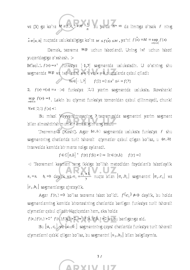 va (3) ga ko`ra n M x f M nk 1 ) (    bu yerda n da limitga o`tsak f ning  b a x ,  nuqtada uzluksizligiga ko`ra M x f M   ) ( , ya’ni   ) ( sup ) ( , x f M x f bax    Demak, teorema sup uchun isbotlandi. Uning inf uchun isboti yuqoridagiga o`xshash. ► Misol.1. 2 ) ( x x f  funksiya [-1,2] segmentda uzluksizdir. U o ` zining shu segmentda sup va inf larini 2x va 0x nuqtalarda qabul qiladi :   2 1, 2 (0) 0 4 (2)x f x f       2. ] [ } { ) ( x x x x f    funksiya [0,1) yarim segmentda uzluksiz. Ravshanki 1 ) ( sup )1,0[   x f x . Lekin bu qiymat funksiya tomonidan qabul qilinmaydi, chunki [0;1) ( ) 1x f x   Bu misol Veyyershtrassning 2-teoremasida segmentni yarim segment bilan almashtirish mumkin emasligini anglatadi. Teorema 3 (Koshi) . Agar ] , [ b a segmentda uzluksiz funksiya f shu segmentning chetlarida turli ishorali qiymatlar qabul qilgan bo`lsa, u ) , ( b a intervalda kamida bir marta nolga aylanadi.   , ( ) ( ) 0 ( , ) ( ) 0 f C a b f a f b c a b f c       ◄ Teoremani kesmani teng ikkiga bo`lish metodidan foydalanib isbotlaylik b b a a   11 , deylik va 2 11 1 b a c   nuqta bilan  1 1,b a segmentni  1 1,c a va  1 1,b c segmentlarga ajrataylik. Agar 0 ) (1  c f bo`lsa teorema isbot bo`ldi.   0 1  c f deylik, bu holda segmentlarning kamida birortasining chetlarida berilgan funksiya turli ishorali qiymatlar qabul qiladi. Haqiqatdan ham, aks holda 0 ) ( ) ( 0 ) ( ) ( 0 ) ( ) ( 1 1 1 1 1 1      bf a f bf cf cf a f va bu berilganga zid. Bu  1 1,c a va  1 1,b c segmentning qaysi chetlarida funksiya turli ishorali qiymatlarni qabkl qilgan bo`lsa, bu segmentni  2 2,b a bilan belgilaymiz. 17 