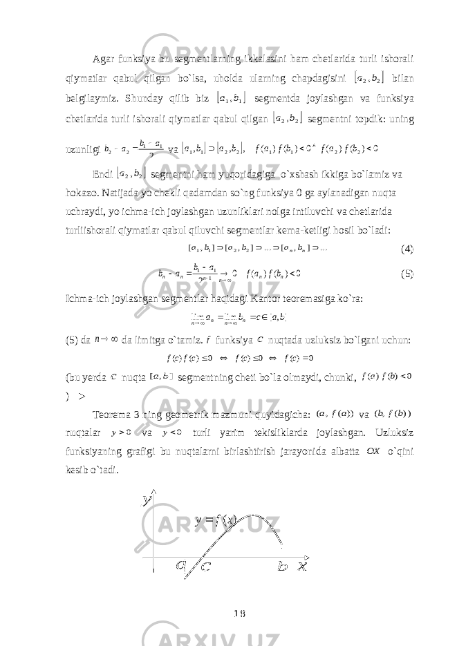 Agar funksiya bu segmentlarning ikkalasini ham chetlarida turli ishorali qiymatlar qabul qilgan bo`lsa, uholda ularning chapdagisini  2 2,b a bilan belgilaymiz. Shunday qilib biz  1 1,b a segmentda joylashgan va funksiya chetlarida turli ishorali qiymatlar qabul qilgan  2 2,b a segmentni topdik: uning uzunligi 2 1 1 2 2 a b a b    va     0 ) ( ) ( 0 ) ( ) ( , , , 2 2 1 1 2 2 1 1     b f a f b f a f b a b a Endi  2 2,b a segmentni ham yuqoridagiga o`xshash ikkiga bo`lamiz va hokazo. Natijada yo chekli qadamdan so`ng funksiya 0 ga aylanadigan nuqta uchraydi, yo ichma-ich joylashgan uzunliklari nolga intiluvchi va chetlarida turliishorali qiymatlar qabul qiluvchi segmentlar kema-ketligi hosil bo`ladi: ... ] , [ ... ] , [ ] , [ 2 2 1 1     n n b a b a b a (4) 0 ) ( ) ( 0 2 11 1        n n n n n n bf af a b a b (5) Ichma-ich joylashgan segmentlar haqidagi Kantor teoremasiga ko`ra: ] , [ lim lim b a c b a n n n n      (5) da  n da limitga o`tamiz. f funksiya c nuqtada uzluksiz bo`lgani uchun: 0 )( 0 )( 0 )( )(      c f c f cf cf (bu yerda c nuqta ] , [ b a segmentning cheti bo`la olmaydi, chunki, 0 ) ( ) (  b f a f ) ► Teorema 3 ning geometrik mazmuni quyidagicha: )) ( , ( a f a va )) ( , ( b f b nuqtalar 0y va 0y turli yarim tekisliklarda joylashgan. Uzluksiz funksiyaning grafigi bu nuqtalarni birlashtirish jarayonida albatta OX o`qini kesib o`tadi. b y x ( ) y f x  c a 18 