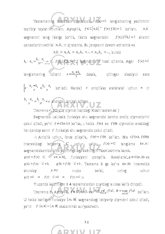 Teoremaning isbotidan foydalanib, ( ) 0f x  tenglamaning yechimini taqribiy topish mumkin. Aytaylik,   , ( ) ( ) 0 f C a b f a f b   bo‘lsin. [ , ] a b segmentni teng ikkiga bo‘lib, ikkita segmentdan   1 1( ) 0f a f b  shartni qanoatlantiruvchisi 1 1[ , ] a b ni ajratamiz. Bu jarayonni davom ettiramiz va 1 1 2 2 [ , ] [ , ] [ , ] ... [ , ] ... n n a b a b a b a b      , bunda 1 1 1 0 , ( ) ( ) 0 2n n n n n nb a b a f a f b        , segmentlarni hosil qilamiz. Agar ( ) 0f x  tenglamaning ildizini 2n na b x   desak, qilingan absolyut xato 2 2n n n na b b a x     bo‘ladi. Kerakli  aniqlikka ereishsish uchun n ni 1 1 2 2n n nb a b a     shartdan tanlash kifoya. Teorema 4. (Oraliq qiymat haqidagi Koshi teoremasi ) Segmentda uzluksiz funksiya shu segmentda barcha oraliq qiymatlarini qabul qiladi, ya’ni ] , [ b a C f bo`lsa, u holda ) (a f va ) (b f qiymatlar orasidagi har qanday sonni f funksiya shu segmentda qabul qiladi. ◄   Aniqlik uchun, faraz qilaylik, ) ( ) ( b f a f  bo`lsin. Biz )) ( ), ( ( b f a f intervaldagi ixtiyoriy C uchun ushbu C x f ) ( tenglama ] , [ b a segmentdakamida bitta yechimga ega ekanligini isbotlashimiz kerak. ] , [ , ) ( ) ( b a x C x f x g    , funksiyani qaraylik. Ravshanki, ) , ( b a C g va 0 )( )( ,0 )( )(       C bf b g C af a g . Teorema 3 ga ko`ra ) , ( b a intervalda shunday c x nuqta borki, uning uchun C cf C cf cg       )( 0 )( 0 )( ► Yuqorida keltirilgan 1-4-teoremalardan quyidagi xulosa kelib chiqadi. Teorema 5. Aytaylik,    b a C f ,  va        x f B x f A ba x ba x , , sup , inf     bo`lsin. U holda berilgan funksiya  B A; segmentdagi ixtiyoriy qiymatni qabul qiladi, ya’ni    B A b a f , , :  akslantirish sur’yektivdir. 19 