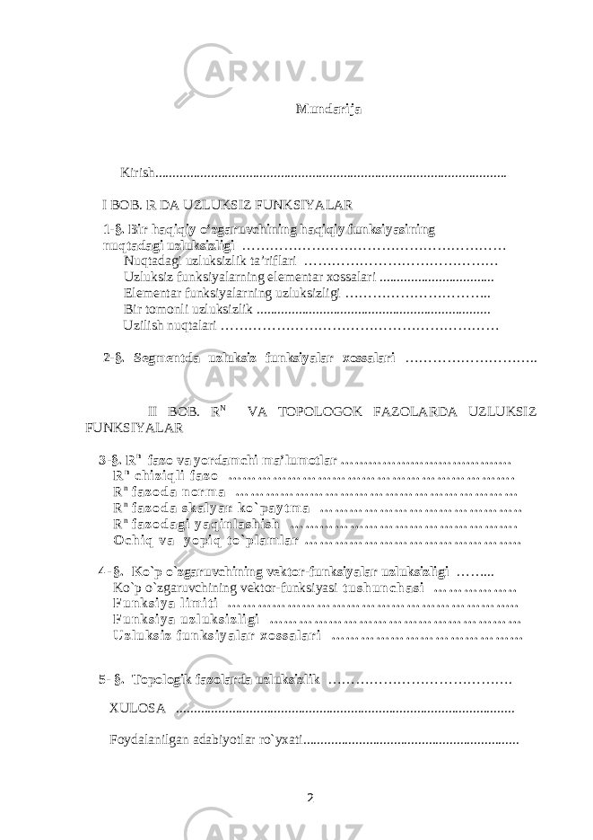 Mundarija Kirish..................................................................................................... I BOB. R DA UZLUKSIZ FUNKSIYALAR 1-§. Bir haqiqiy o‘zgaruvchining haqiqiy funksiyasining nuqtadagi uzluksizligi ………………………………………………… Nuqtadagi uzluksizlik ta’riflari …………………………………… Uzluksiz funksiyalarning elementar xossalari ................................. Elementar funksiyalarning uzluksizligi ………………………….. Bir tomonli uzluksizlik ................................................................... Uzilish nuqtalari …………………………………………………… 2-§. Segmentda uzluksiz funksiyalar xossalari ……………………….. II BOB. R N VA TOPOLOGOK FAZOLARDA UZLUKSIZ FUNKSIYALAR 3 -§. R n fazo va yordamchi ma’lumotlar ………………………………. R n c h i z i q l i f a z o … … … … … … … … … … … … … … … … … … … . R n f a z o d a n o r m a … … … … … … … … … … … … … … … … … … … R n f a z o d a s k a l y a r k o ` p a y t m a … … … … … … … … … … … … … . . R n f a z o d a g i y a q i n l a s h i s h … … … … … … … … … … … … … … … . O c h i q v a y o p i q t o ` p l a m l a r … … … … … … … … … … … … … … . . 4 - § . Ko`p o`zgaruvchining vektor-funksiyalar uzluksizligi ……... Ko`p o`zgaruvchining vektor-funksiyasi t u s h u n c h a s i … … … … … . . F u n k s i y a l i m i t i … … … … … … … … … … … … … … … … … … … . . F u n k s i y a   u z l u k s i z l i g i … … … … … … … … … … … … … … … … … U z l u k s i z f u n k s i y a l a r x o s s a l a r i … … … … … … … … … … … … … 5- §. Topologik fazolarda uzluksizlik …………………………………. XULOSA ................................................................................................. Foydalanilgan adabiyotlar ro`yxati.............................................................. 2 