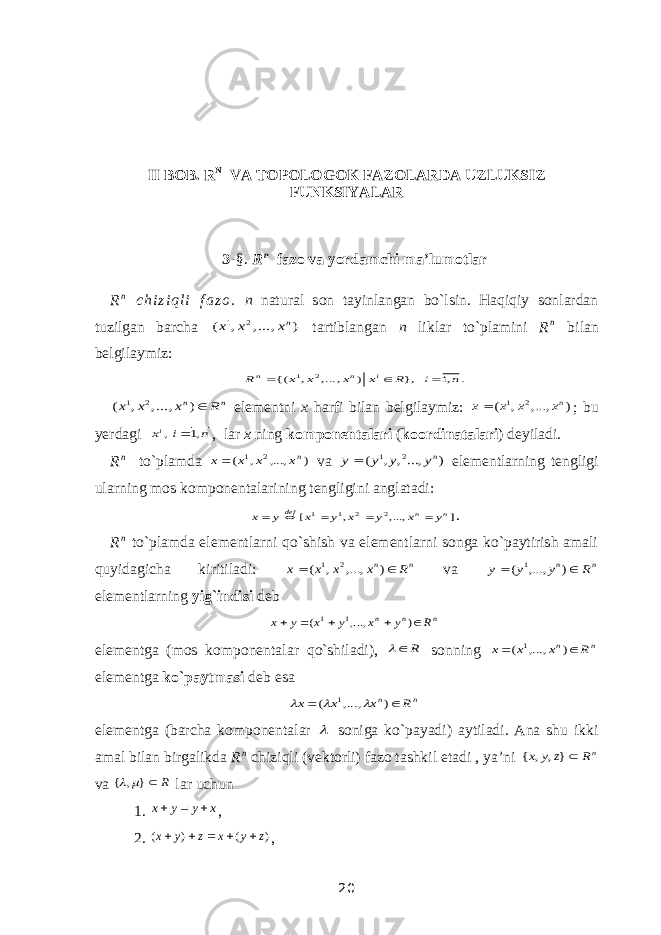 II BOB. R N VA TOPOLOGOK FAZOLARDA UZLUKSIZ FUNKSIYALAR 3 -§. R n fazo va yordamchi ma’lumotlar R n c h i z i q l i f a z o . n natural son tayinlangan bo`lsin. Haqiqiy sonlardan tuzilgan barcha ) , ..., , ( 2 1 nх х х tartiblangan n liklar to`plamini R n bilan belgilaymiz: . ,1 }, ) , ..., , {( 2 1 n i R x x x x R i n n    n n R x x x ) , ..., , ( 2 1 elementni x harfi bilan belgilaymiz: ) ,..., , ( 2 1 nx x x x ; bu yerdagi n i xi ,1 ,  , lar x ning komponentalari ( koordinatalari ) deyiladi. R n to`plamda ) ,..., , ( 2 1 nx x x x va ) ...,, , ( 2 1 ny y y y  elementlarning tengligi ularning mos komponentalarining tengligini anglatadi: ] ,..., , [ 2 2 1 1 n n def y x y x y x y x      . R n to`plamda elementlarni qo`shish va elementlarni songa ko`paytirish amali quyidagicha kiritiladi: n n R x x х x   ) ,..., , ( 2 1 va n n R y y y   ) ,..., ( 1 elementlarning yig`indisi deb n n n R y x y x y x      ) ,..., ( 1 1 elementga (mos komponentalar qo`shiladi), R  sonning n n R x x x   ) ,..., ( 1 elementga ko`paytmasi deb esa n n R x x x   ) ,..., ( 1    elementga (barcha komponentalar  soniga ko`payadi) aytiladi. Ana shu ikki amal bilan birgalikda R n chiziqli (vektorli) fazo tashkil etadi , ya’ni nR z y x }, , { va R } , {   lar uchun 1. x y y x    , 2. ) ( ) ( z y x z y x      , 20 