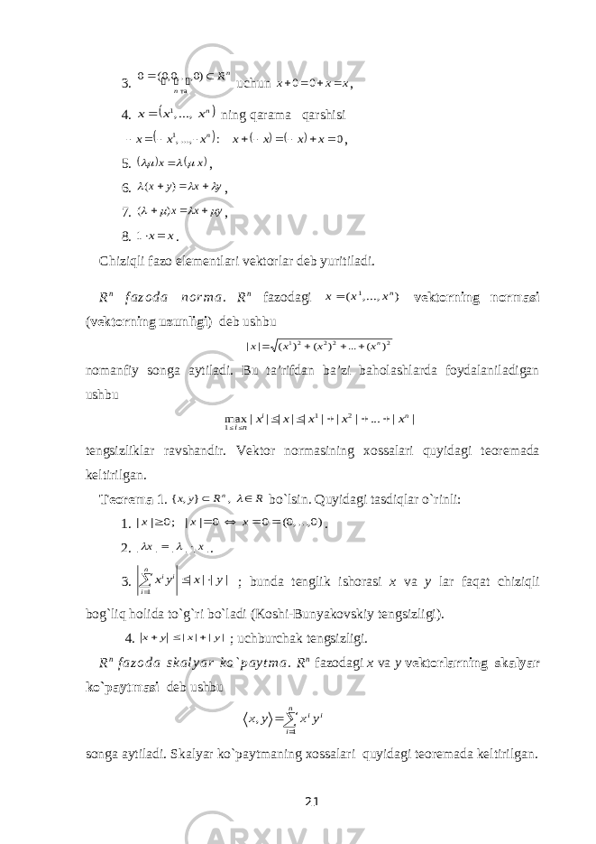 3. n n R   )0 ,...,0,0( 0 та   uchun x x x     0 0 , 4.    nx x x , ...,1    ning   qarama  qarshisi       0 : ,...,1           x x x x x x x n , 5.    x x     , 6. y x y x       ) ( , 7. y x x        ) ( , 8. x x 1 . Chiziqli fazo elementlari vektor lar deb yuritiladi. R n f a z o d a n o r m a . R n fazodagi ) , ,... ( 1 nx x x vektorning normasi ( vektorning uzunligi ) deb ushbu 2 22 21 ) ( ... ) ( ) ( | | nx x x x     nomanfiy songa aytiladi. Bu ta’rifdan ba’zi baholashlarda foydalaniladigan ushbu | | ... | | | | | | | | max 2 1 1 n i x x x x x ni       tengsizliklar ravshandir. Vektor normasining xossalari quyidagi teoremada keltirilgan. Teorema 1 . R R y x n   , } , { bo`lsin. Quyidagi tasdiqlar o`rinli: 1.   )0, ...,0( 0 0 | | ;0 | |      x x x . 2.   | || | | | x x     . 3.   | || | 1 y x y x n i i i    ; bunda tenglik ishorasi x va y lar faqat chiziqli bog`liq holida to`g`ri bo`ladi (Koshi-Bunyakovskiy tengsizligi ). 4.   | | | | y x у х    ; uchburchak tengsizligi . R n f a z o d a s k a l y a r k o ` p a y t m a . R n fazodagi x va y vektorlarning skalyar ko`paytmasi deb ushbu   n i i iy x y x 1 , songa aytiladi. Skalyar ko`paytmaning xossalari quyidagi teoremada keltirilgan. 21 