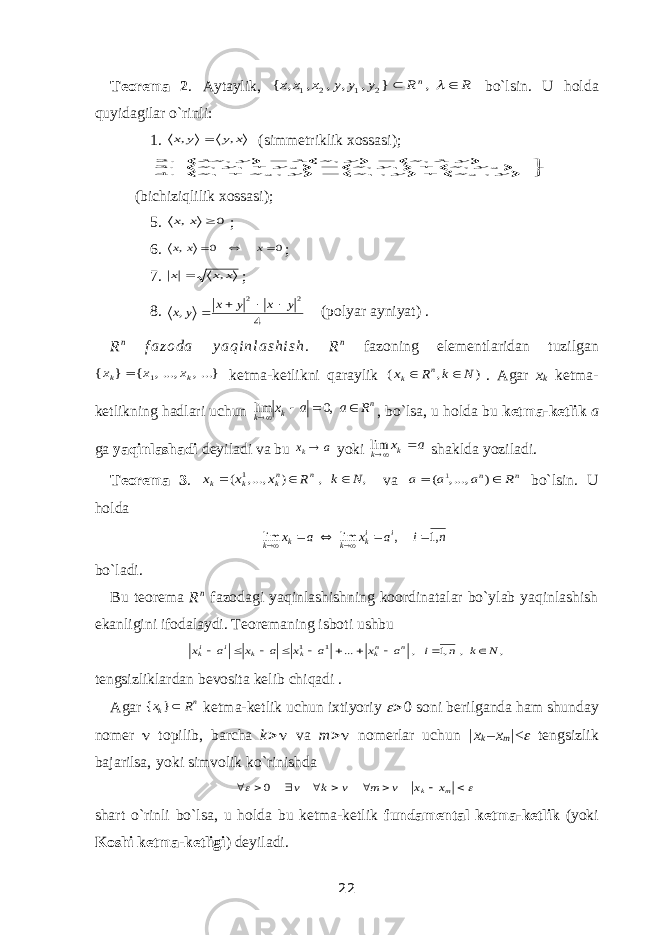 Teorema 2 . Aytaylik, R R y y y x x x n   , } , , , , , { 2 1 2 1 bo`lsin. U holda quyidagilar o`rinli: 1. x y y x , ,  (simmetriklik xossasi );          y x y x y x x y x y x y y x y x y x y x , , , . 4 , , , . 3 , , , . 2 2 1 2 1 2 1 2 1    (bichiziqlilik xossasi ); 5. 0 ,  x x ; 6. 0 0 ,    x x x ; 7. x x x ,  ; 8. 4 , 2 2 y x y x y x     (polyar ayniyat) . R n f a z o d a y a q i n l a s h i s h . R n fazoning elementlaridan tuzilgan ...}, ...,, { } { 1 k k x x x  ketma-ketlikni qaraylik ) , ( N k R х n k   . Agar x k ketma- ketlikning hadlari uchun n k k R a a x     ,0 lim , bo`lsa, u holda bu ketma-ketlik a ga yaqinlashadi deyiladi va bu а хk yoki а xk k  lim shaklda yoziladi. Teorema 3 . , , ) ,..., ( 1 N k R х х х n nk k k    va n n R а а а   ) , ..., ( 1 bo`lsin. U holda n i a x a x i ik k k k ,1 , lim lim       bo`ladi. Bu teorema R n fazodagi yaqinlashishning koordinatalar bo`ylab yaqinlashish ekanligini ifodalaydi. Teoremaning isboti ushbu , , ,1 , ... 1 1 N k n i a x a x a x a x n nk k k i ik           tengsizliklardan bevosita kelib chiqadi . Agar n k R x } { ketma-ketlik uchun ixtiyoriy    soni berilganda ham shunday nomer  topilib, barcha k   va m   nomerlar uchun | x k – x m |<  tengsizlik bajarilsa , yoki simvolik ko`rinishda            m k x x v m v k v 0 shart o`rinli bo`lsa, u holda bu ketma-ketlik fundamental ketma - ketlik (yoki Koshi ketma - ketligi ) deyiladi. 22 