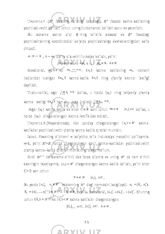 Teorema   4 ( R n fazoning to`laligi haqidagi). R n fazoda ketma-ketlikning yaqinlashuvchi bo`lishi uchun uning fundamental bo`lishi zarur va yetarlidir. Bu teorema sonlar o`qi R   ning to`lalik xossasi va R n fazodagi yaqinlashishning koordinatalar bo`ylab yaqinlashishga ekvivalentligidan kelib chiqadi. N N m  : , km k qat’iy o`suvchi funksiya bo`lsin, ya’ni . , ;... ... 1 2 1 N k N m m m m k k        Ravshanki, k mk va  kkm . } { kx ketma-ketlikning k m nomerli hadlaridan tuzilgan } { kmx ketma-ketlik } { kx ning qismiy ketma-  ketligi deyiladi. Tushunarliki, agar а хk k  lim bo`lsa, u holda { x k } ning ixtiyoriy qismiy ketma  ketligi } { kmx ham shu a ga intiladi: a x km k  lim . Agar { x k } ketma-ketlik va biror R С  soni uchun С x Ν k k   bo`lsa, u holda { x k } chegaralangan ketma-ketlik deb ataladi. Teorema   5   (Veyershtrass ). Har qanday chegaralangan n k R x } { ketma- ketlikdan yaqinlashuvchi qismiy ketma-ketlik ajratish mumkin. Isbot . Fazoning o`lchami n bo`yicha to`la induktsiya metodini qo`llaymiz. n =1, ya’ni R 1 = R holida chegaralangan sonli ketma–ketlikdan yaqinlashuvchi qismiy ketma–ketlik ajratish mumkinligi bizga ma’lum. Endi 1n R da teorema o`rinli deb faraz qilamiz va uning nR da ham o`rinli ekanligini isbotlaymiz. n k R x } { chegaralangan ketma-ketlik bo`lsin, ya’ni biror C > 0 son uchun Ν k  C х nk  . Bu yerda n k nk R x х   vektorning nR dagi normasini belgilaydi. ), , ~( nk k k х х х  , ) , ..., ( ~ 1 1 1     n nk k k R х х х R xnk , deylik. Ravshanki, 2 1 21 2 ~ nk nk nk x x x    . Shuning uchun 1 } ~{   n k R x va R xnk } { ketma-ketliklar chegaralangan: , ~ 1 C x nk   C xnk 1 N k , . 23 