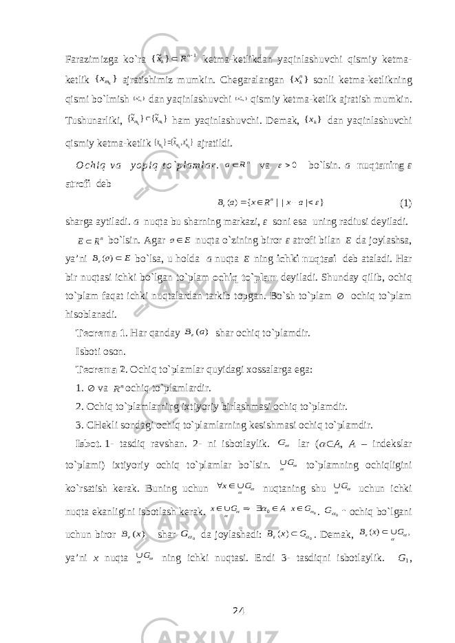 Farazimizga ko`ra 1 } ~{   n k R x ketma-ketlikdan yaqinlashuvchi qismiy ketma- ketlik } { kmx ajratishimiz mumkin. Chegaralangan } { nkx sonli ketma-ketlikning qismi bo`lmish } {nmkx dan yaqinlashuvchi } {nmklx qismiy ketma-ketlik ajratish mumkin. Tushunarliki, } ~{ } ~{ k kl m m x x  ham yaqinlashuvchi. Demak, } { kх dan yaqinlashuvchi qismiy ketma-ketlik } , ~{} { nm m m kl kl kl х x x  ajratildi.  O c h i q v a y o p i q t o ` p l a m l a r . nR a va 0 bo`lsin. a nuqtaning ε atrofi deb } | | { ) ( |       a x R x a B n (1) sharga aytiladi. a nuqta bu sharning markazi, ε soni esa uning radiusi deyiladi. nR E  bo`lsin. Agar E a nuqta o`zining biror ε atrofi bilan E da joylashsa, ya’ni E a B ) ( bo`lsa, u holda a nuqta E ning ichki nuqtasi deb ataladi. Har bir nuqtasi ichki bo`lgan to`plam ochiq to`plam deyiladi. Shunday qilib, ochiq to`plam faqat ichki nuqtalardan tarkib topgan. Bo`sh to`plam  ochiq to`plam hisoblanadi. Teorema 1 . Har qanday ) (a B shar ochiq to`plamdir. Isboti oson. Teorema 2 . Ochiq to`plamlar quyidagi xossalarga ega: 1.  va nR ochiq to`plamlardir. 2. Ochiq to`plamlarning ixtiyoriy birlashmasi ochiq to`plamdir. 3. CHekli sondagi ochiq to`plamlarning kesishmasi ochiq to`plamdir. Isbot .   1- tasdiq ravshan. 2- ni isbotlaylik. G lar (   A , A – indekslar to`plami) ixtiyoriy ochiq to`plamlar bo`lsin.  G to`plamning ochiqligini ko`rsatish kerak. Buning uchun  G х    nuqtaning shu  G uchun ichki nuqta ekanligini isbotlash kerak. 0 0     G х A G х      . 0G ochiq bo`lgani uchun biror ) (x B shar 0G da joylashadi: 0 ) (   G x B  . Demak, , ) (    G x B   ya’ni x nuqta  G ning ichki nuqtasi. Endi 3- tasdiqni isbotlaylik. G 1 , 24 