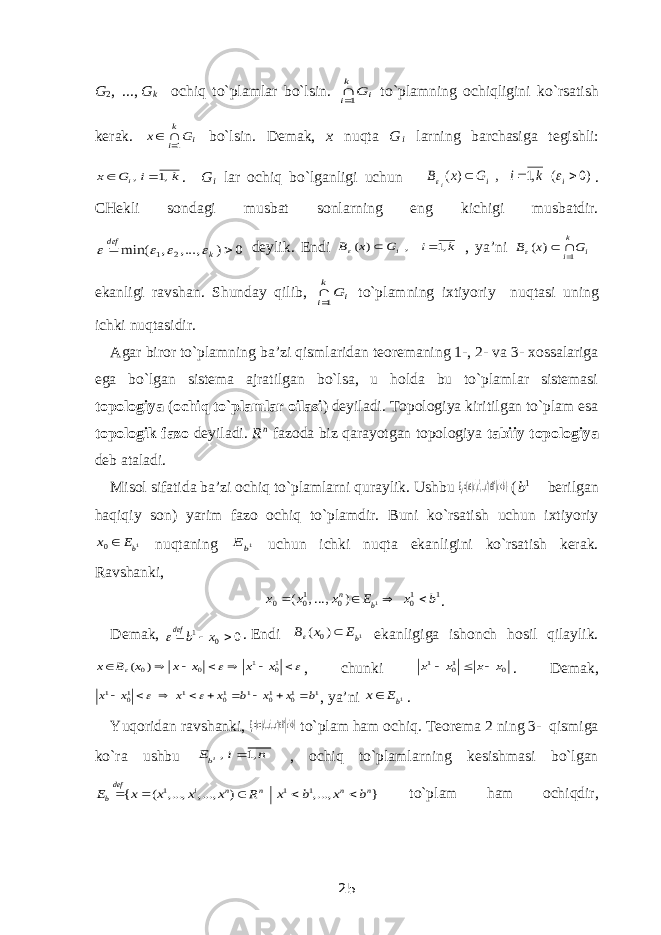 G 2 , ...,   G k ochiq to`plamlar bo`lsin. i k i G1 to`plamning ochiqligini ko`rsatish kerak. i k i G x 1   bo`lsin. Demak, x nuqta G i larning barchasiga tegishli: k i G x i ,1 ,   . G i lar ochiq bo`lganligi uchun )0 ( ,1 , ) (    i i k i G x B i   . CHekli sondagi musbat sonlarning eng kichigi musbatdir. 0 ) , ..., , min( 2 1   k def     deylik. Endi k i G x B i ,1 , ) (    , ya’ni i k i G x B 1 ) (     ekanligi ravshan. Shunday qilib, i k i G1 to`plamning ixtiyoriy nuqtasi uning ichki nuqtasidir.  Agar biror to`plamning ba’zi qismlaridan teoremaning 1-, 2- va 3- xossalariga ega bo`lgan sistema ajratilgan bo`lsa, u holda bu to`plamlar sistemasi topologiya ( ochiq to`plamlar oilasi ) deyiladi. Topologiya kiritilgan to`plam esa topologik fazo deyiladi. R n fazoda biz qarayotgan topologiya tabiiy topologiya deb ataladi. Misol sifatida ba’zi ochiq to`plamlarni quraylik. Ushbu } ),...,,({ 11 21 | 1 bxRxxxxE nn b   ( b 1    berilgan haqiqiy son) yarim fazo ochiq to`plamdir. Buni ko`rsatish uchun ixtiyoriy 1 0 bE x  nuqtaning 1bE uchun ichki nuqta ekanligini ko`rsatish kerak. Ravshanki, 1 10 0 10 0 1 ) ...,, ( b x E x x x b n     . Demak, 0 01  xbdef  . Endi 1 ) ( 0 bE x B   ekanligiga ishonch hosil qilaylik.           10 1 0 0) ( x x x x x B x , chunki 0 10 1 x x x x    . Demak, 1 10 10 1 10 1 10 1 b x x b x x x x            , ya’ni 1bE x . Yuqoridan ravshanki, } ),...,,...,({1 iinni b bxRxxxxEi   to`plam ham ochiq. Teorema 2 ning 3- qismiga ko`ra ushbu n i E ib ,1 ,  , ochiq to`plamlarning kesishmasi bo`lgan } ,..., ) ,..., ,..., ( { 1 1 1 n n n n i def b b x b x R x x x x E      to`plam ham ochiqdir, 25 