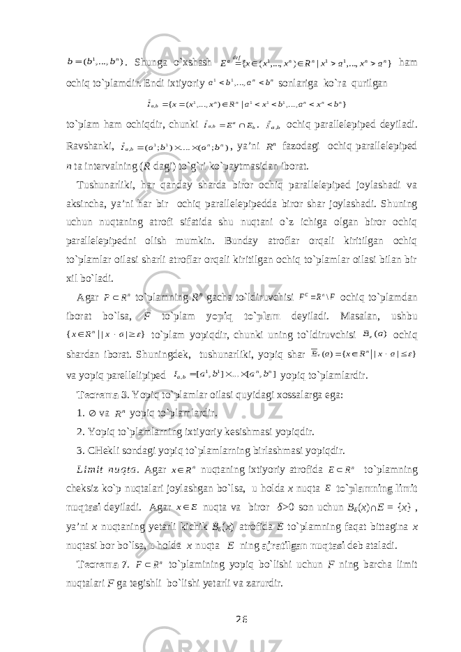 ) ,..., ( 1 nb b b. Shunga o`xshash } ,..., | ) ,..., ( { 1 1 1 n n n n defa a x a x R x x x E      ham ochiq to`plamdir. Endi ixtiyoriy n n b a b a   ,...,1 1 sonlariga ko`ra qurilgan } ,..., ) ,..., ( { 1 1 1 1 , | n n n n n ba b x a b x a R x x x I         to`plam ham ochiqdir, chunki b a ba E E I   , . baI , ochiq parallelepiped deyiladi. Ravshanki, ) ; ( .... ) ; ( 1 1 , n n ba b a b a I     , ya’ni nR fazodagi ochiq parallelepiped n ta intervalning ( R dagi) to`g`ri ko`paytmasidan iborat. Tushunarliki, har qanday sharda biror ochiq parallelepiped joylashadi va aksincha, ya’ni har bir ochiq parallelepipedda biror shar joylashadi. Shuning uchun nuqtaning atrofi sifatida shu nuqtani o`z ichiga olgan biror ochiq parallelepipedni olish mumkin. Bunday atroflar orqali kiritilgan ochiq to`plamlar oilasi sharli atroflar orqali kiritilgan ochiq to`plamlar oilasi bilan bir xil bo`ladi. Agar nR F  to`plamning R n gacha to`ldiruvchisi F R F n C \  ochiq to`plamdan iborat bo`lsa, F to`plam yopiq to`plam deyiladi. Masalan, ushbu } | | { |    a x R x n to`plam yopiqdir, chunki uning to`ldiruvchisi ) (a B ochiq shardan iborat. Shuningdek, tushunarliki, yopiq shar } | | { ) (       a x R x а В n va yopiq parellelipiped ] , [ ... ] , [ 1 1 , n n ba b a b a I    yopiq to`plamlardir. Teorema 3 . Yopiq to`plamlar oilasi quyidagi xossalarga ega: 1.  va nR yopiq to`plamlardir. 2. Yopiq to`plamlarning ixtiyoriy kesishmasi yopiqdir. 3. CHekli sondagi yopiq to`plamlarning birlashmasi yopiqdir. L i m i t n u q t a . Agar nR x nuqtaning ixtiyoriy atrofida nR Е  to`plamning cheksiz ko`p nuqtalari joylashgan bo`lsa, u holda x nuqta E to`plamning limit nuqtasi deyiladi. Agar E x nuqta va biror δ >0 son uchun B δ ( x ) ∩ E   =   { x }   , ya’ni x nuqtaning yetarli kichik B δ ( x ) atrofida E to`plamning faqat bittagina x nuqtasi bor bo`lsa, u holda x   nuqta E ning ajratilgan nuqtasi deb ataladi. Teorema   7 . nR F  to`plamining yopiq bo`lishi uchun F ning barcha limit nuqtalari F ga tegishli bo`lishi yetarli va zarurdir. 26 