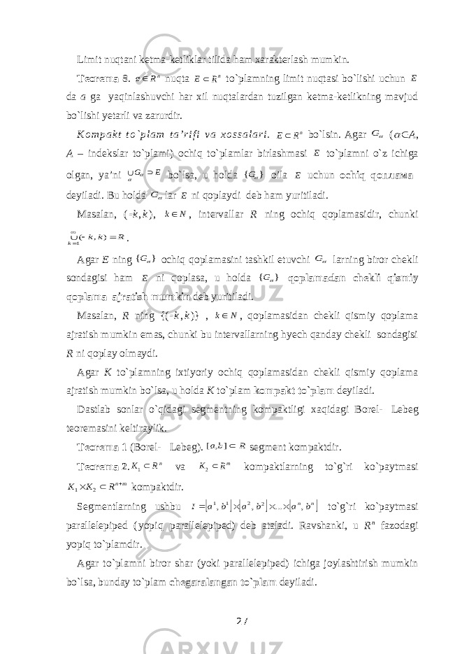 Limit nuqtani ketma-ketliklar tilida ham xarakterlash mumkin. Teorema 8 . nR a nuqta nR Ε  to`plamning limit nuqtasi bo`lishi uchun E da a ga yaqinlashuvchi har xil nuqtalardan tuzilgan ketma-ketlikning mavjud bo`lishi yetarli va zarurdir. K o m p a k t t o ` p l a m t a ’ r i f i v a x o s s a l a r i . nR E  bo`lsin. Agar G (   A , A – indekslar to`plami ) ochiq to`plamlar birlashmasi E to`plamni o`z ichiga olgan, ya’ni E G    bo`lsa, u holda } { G oila E uchun ochiq q оплам a deyiladi. Bu holda G lar E ni qoplaydi deb ham yuritiladi. Masalan, (  k , k ) , N k , intervallar R ning ochiq qoplamasidir, chunki R k k k    1 ) , ( . Agar E ning } { G ochiq qoplamasini tashkil etuvchi G larning biror chekli sondagisi ham E ni qoplasa, u holda } { G qoplamadan chekli qismiy qoplama ajratish mumkin deb yuritiladi. Masalan, R ning {(  k , k )} , N k , qoplamasidan chekli qismiy qoplama ajratish mumkin emas, chunki bu intervallarning hyech qanday chekli sondagisi R ni qoplay olmaydi. Agar K to`plamning ixtiyoriy ochiq qoplamasidan chekli qismiy qoplama ajratish mumkin bo`lsa, u holda K to`plam kompakt to`plam deyiladi. Dastlab sonlar o`qidagi segmentning kompaktligi xaqidagi Borel-  Lebeg teoremasini keltiraylik. Teorema   1 (Borel-  Lebeg ). R b a ] , [ segment kompaktdir. Teorema   2 . n RK  1 va mR K 2 kompaktlarning to`g`ri ko`paytmasi mnR K K    2 1 kompaktdir. Segmentlarning ushbu      n n b a b a b a I , ... , , 2 2 1 1     to`g`ri ko`paytmasi parallelepiped ( yopiq parallelepiped ) deb ataladi. Ravshanki, u R n fazodagi yopiq to`plamdir. Agar to`plamni biror shar (yoki parallelepiped) ichiga joylashtirish mumkin bo`lsa, bunday to`plam chegaralangan to`plam deyiladi. 27 