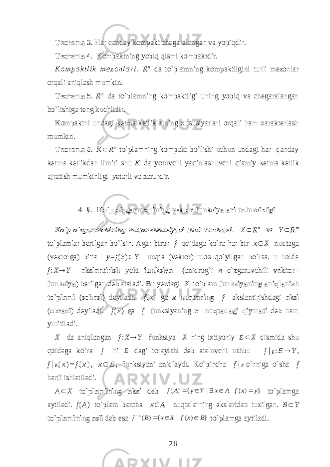 Teorema   3 . Har qanday kompakt chegaralangan va yopiqdir . Teorema   4 . Kompaktning yopiq qismi kompaktdir. K o m p a k t l i k m e z o n l a r i . R n da to`plamning kompaktligini turli mezonlar orqali aniqlash mumkin. Teorema   5 . R n da to`plamning kompaktlig i uning yopiq va chegaralangan bo`lishiga teng kuchlidir. Kompaktni undagi ketma-ketliklarning xususiyatlari orqali ham xarakterlash mumkin. Teorema   6 . K  R n to`plamning kompakt bo`lishi uchun undagi har qanday ketma-ketlikdan limiti shu K da yotuvchi yaqinlashuvchi qismiy ketma-ketlik ajratish mumkinligi yetarli va zarurdir. 4 - § . Ko`p o`zgaruvchining vektor-funksiyalari uzluksizligi Ko`p o`zgaruvchining vektor-funksiyasi t u s h u n c h a s i . X  R n va Y  R m to`plamlar berilgan bo`lsin. Agar biror f qoidaga ko`ra har bir x  X nuqtaga (vektorga) bitta y = f ( x )  Y nuqta (vektor) mos qo`yilgan bo`lsa, u holda f : X  Y akslantirish yoki funksiya (aniqrog`i n o`zgaruvchili vektor – funksiya ) berilgan deb ataladi. Bu yerdagi X to`plam funksiyaning aniqlanish to`plami ( sohasi ) deyiladi. f ( x ) ga x nuqtaning f akslantirishdagi aksi ( obrazi ) deyiladi. f ( x ) ga f funksiyaning x nuqtadagi qiymati deb ham yuritiladi. X da aniqlangan f : X  Y funksiya X ning ixtiyoriy E  X qismida shu qoidaga ko`ra f ni E dagi torayishi deb ataluvchi ushbu f  E : E  Y , f  E ( x ) = f ( x ) , x  E , funksiyani aniqlaydi. Ko`pincha f  E   o`rniga o`sha f harfi ishlatiladi. A  X to`plamining aksi deb } ) ( { ) ( | y x f A x Y y A f      to`plamga aytiladi. f ( A ) to`plam barcha x  A nuqtalarning akslaridan tuzilgan. B  Y to`plamining asli deb esa } ) ( { ) ( | 1 B x f X x B f     to`plamga aytiladi. 28 