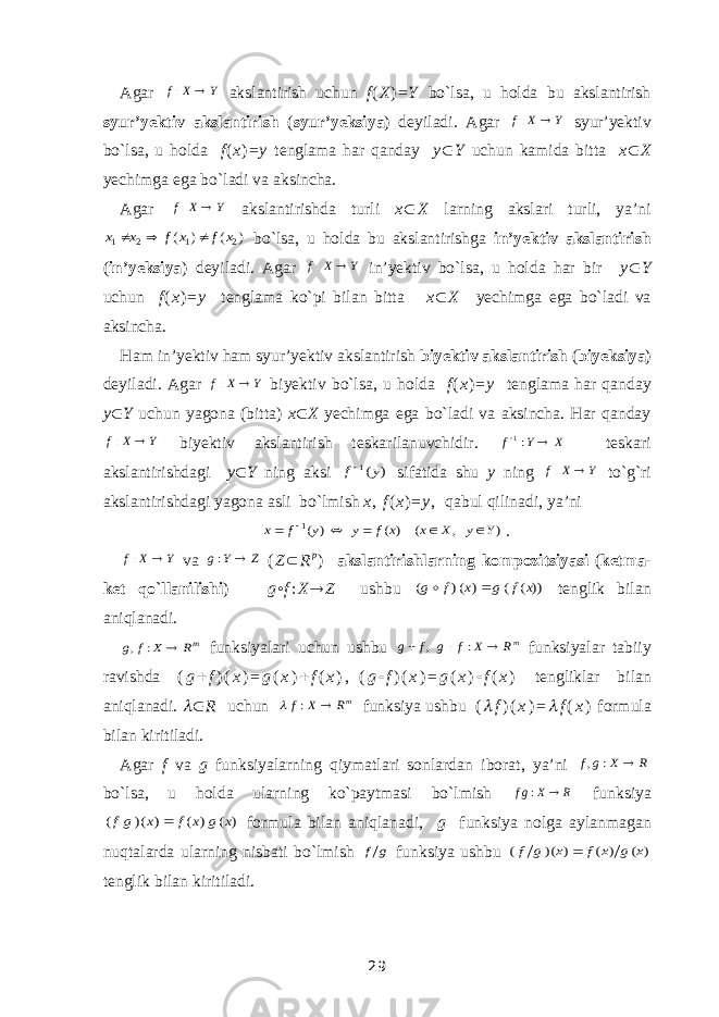 Agar Y X f  : akslantirish uchun f ( X ) = Y bo`lsa, u holda bu akslantirish syur’yektiv akslantirish ( syur’yeksiya ) deyiladi. Agar Y X f  : syur’yektiv bo`lsa, u holda f ( x ) = y tenglama har qanday y  Y uchun kamida bitta x  X yechimga ega bo`ladi va aksincha. Agar Y X f  : akslantirishda turli x  X larning akslari turli, ya’ni ) ( ) ( 2 1 2 1 x f x f x x    bo`lsa, u holda bu akslantirishga in’yektiv akslantirish ( in’yeksiya ) deyiladi. Agar Y X f  : in’yektiv bo`lsa, u holda har bir y  Y uchun f ( x ) = y tenglama ko`pi bilan bitta x  X yechimga ega bo`ladi va aksincha. Ham in’yektiv ham syur’yektiv akslantirish biyektiv akslantirish ( biyeksiya ) deyiladi. Agar Y X f  : biyektiv bo`lsa, u holda f ( x ) = y tenglama har qanday y  Y uchun yagona (bitta) x  X yechimga ega bo`ladi va aksincha. Har qanday Y X f  : biyektiv akslantirish teskarilanuvchidir. X Y f  :1 teskari akslantirishdagi y  Y ning aksi ) (1 y f sifatida shu y ning Y X f  : to`g`ri akslantirishdagi yagona asli bo`lmish x , f ( x ) = y , qabul qilinadi, ya’ni ) , ( ) ( ) (1 Y y X x x f y y f x       . Y X f  : va Z Y g  : ( Z  R p ) akslantirishlarning kompozitsiyasi ( ketma - ket qo`llanilishi ) g ◦ f : X  Z ushbu ))( ( ) () ( x f g x f g   tenglik bilan aniqlanadi. mR X f g  : , funksiyalari uchun ushbu mR X f g f g    : , funksiyalar tabiiy ravishda ( g  f ) ( x ) = g ( x )  f ( x ) ,   ( g  f ) ( x ) = g ( x )  f ( x ) tengliklar bilan aniqlanadi.   R uchun mR X f  :  funksiya ushbu (  f ) ( x ) =  f ( x ) formula bilan kiritiladi. Agar f va g funksiyalarning qiymatlari sonlardan iborat, ya’ni R X g f  : , bo`lsa, u holda ularning ko`paytmasi bo`lmish RXgf : funksiya ) ( ) ( ) )( ( x g x f x gf  formula bilan aniqlanadi, g funksiya nolga aylanmagan nuqtalarda ularning nisbati bo`lmish g f funksiya ushbu ) ( ) ( ) )( ( x g x f x g f  tenglik bilan kiritiladi. 29 