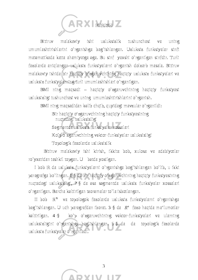 KIRISH Bitiruv malakaviy ishi uzluksizlik tus h unc h asi va uning umumlas h tiris h lari ni o`rganishga bag`ishlangan. Uzluksiz funksiyalar sinfi matematikada katta ahamiyatga ega. Bu sinf yaxshi o`rganilgan sinfdir. Turli fazolarda aniqlangan uzluksiz funksiyalarni o`rganish dolzarb masala. Bitiruv malakaviy ishida bir haqiqiy o`zgaruvchining haqiqiy uzluksiz funksiyalari va uzluksiz funksiyalarning turli umumlashishlari o`rganilgan. BMI ning maqsadi – haqiqiy o ` zgaruvchining haqiqiy funksiyasi uzluksizligi tus h unc h asi va u ning umumlas h tiris h lari ni o ` rganish . BMI ning maqsadidan kelib chqib, quyidagi mavzular o`rganildi: Bir haqiqiy o‘zgaruvchining haqiqiy funksiyasining nuqtadagi uzluksizligi Segmentda uzluksiz funksiyalar xossalari Ko`p o`zgaruvchining vektor-funksiyalar uzluksizligi Topologik fazolarda uzluksizlik Bitiruv malakaviy ishi kirish, ikkita bob, xulosa va adabiyotlar ro`yxatidan tashkil topgan. U betda yozilgan. I bob R da uzluksiz funksiyalarni o`rganishga bag`ishlangan bo`lib, u ikki paragrafga bo`lingan. 1-§ da bir haqiqiy o‘zgaruvchining haqiqiy funksiyasining nuqtadagi uzluksizligi, 2-§ da esa segmentda uzluksiz funksiyalar xossalari o`rganilgan. Barcha keltirilgan teoremalar to`la isbotlangan. II bob R N va topologok fazolarda uzluksiz funksiyalarni o`rganishga bag`ishlangan. U uch paragrafdan iborat. 3 -§ da R n fazo haqida ma’lumotlar keltirilgan. 4 - § ko`p o`zgaruvchining vektor-funksiyalari va ularning uzluksizligini o`rganishga bag`ishlangan. 5-§ da da topologik fazolarda uzluksiz funksiyalar o`rganiladi. 3 