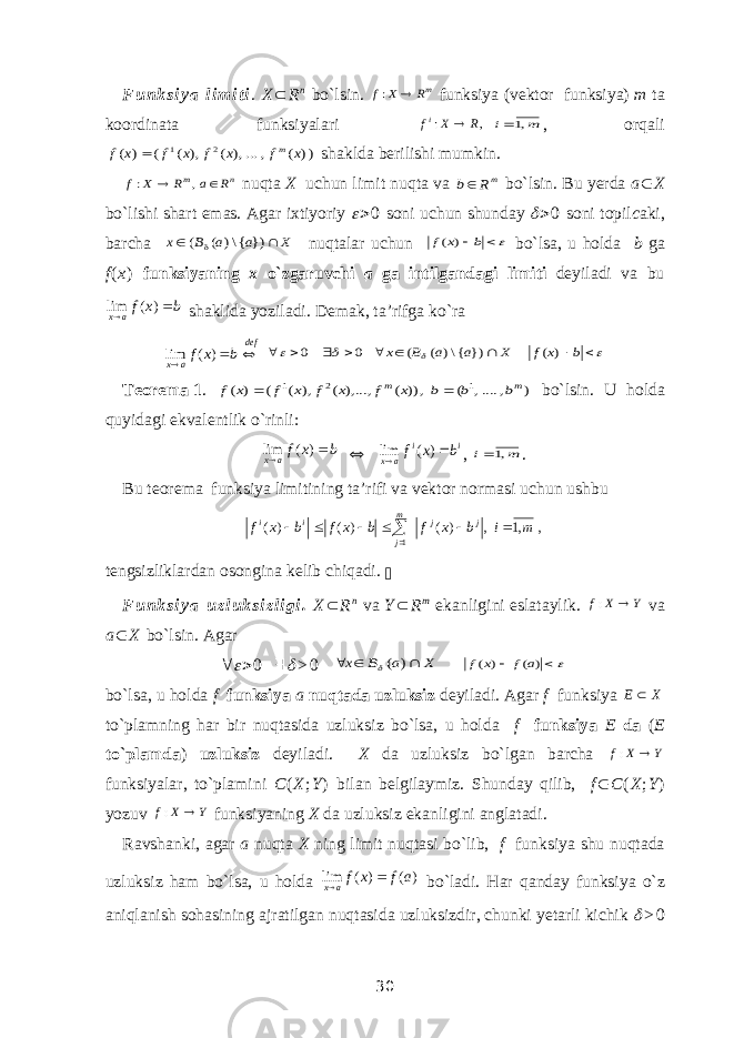 F u n k s i y a l i m i t i . X  R n bo`lsin. mR X f  : funksiya (vektor funksiya) m ta koordinata funksiyalari , : R X fi  m i ,1 , orqali )) ( , ...,) ( ,) ( ( ) ( 2 1 x f x f x f x f m  shaklda berilishi mumkin. n m R a R X f   , : nuqta X uchun limit nuqta va mR b bo`lsin. Bu yerda a  X bo`lishi shart emas. Agar ixtiyoriy   0 soni uchun shunday   0 soni topil c aki, barcha X a a B x  }) {\) ( (   nuqtalar uchun  b x f ) ( bo`lsa, u holda b ga f ( x ) funksiyaning x o`zgaruvchi a ga intilgandagi limiti deyiladi va bu b x fa x   ) ( lim shaklida yoziladi. Demak, ta’rifga ko`ra def a x b x f    ) ( lim             b x f X a a B x ) ( }) {\) ( ( 0 0  Teorema   1 . ) , ...., ( ,)) ( ),..., ( ), ( ( ) ( 1 2 1 m m b b b x f x f x f x f   bo`lsin. U holda quyidagi ekvalentlik o`rinli: b x fa x   ) ( lim  i i a x b x f   ) ( lim , m i ,1 . Bu teorema funksiya limitining ta’rifi va vektor normasi uchun ushbu ,,1,)()()( 1 mibxfbxfbxf jjm jii    tengsizliklardan osongina kelib chiqadi.  F u n k s i y a   u z l u k s i z l i g i . X  R n va Y  R m ekanligini eslataylik. Y X f  : va a  X bo`lsin. Agar       > 0 X a B x ) (     ) ( ) ( a f x f bo`lsa, u holda f funksiya a nuqtada uzluksiz deyiladi  Agar f funksiya X E  to`plamning har bir nuqtasida uzluksiz bo`lsa, u holda f funksiya E da ( E to`plamda ) uzluksiz deyiladi. X da uzluksiz bo`lgan barcha Y X f  : funksiyalar, to`plamini C ( X ; Y ) bilan belgilaymiz. Shunday qilib, f  C ( X ; Y ) yozuv Y X f  : funksiyaning X da uzluksiz ekanligini anglatadi. Ravshanki, agar a nuqta X ning limit nuqtasi bo`lib, f funksiya shu nuqtada uzluksiz ham bo`lsa, u holda ) ( ) ( lim a f x fa x   bo`ladi. Har qanday funksiya o`z aniqlanish sohasining ajratilgan nuqtasida uzluksizdir, chunki yetarli kichik  > 0 30 