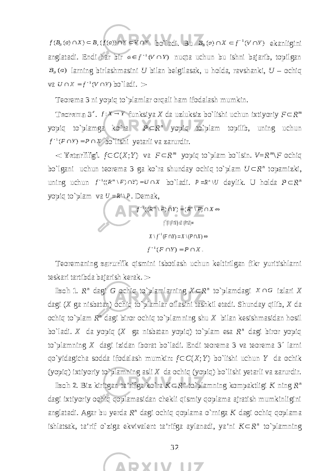 Y V Y a f B X a B f      )) ( ( ) ) ( (   bo`ladi. Bu ) ( ) ( 1 Y V f X a B      ekanligini anglatadi. Endi har bir ) (1 Y V f a    nuqta uchun bu ishni bajarib, topilgan ) (a B larning birlashmasini U bilan belgilasak, u holda, ravshanki, U – ochiq va ) (1 Y V f X U     bo`ladi. ► Teorema 3 ni yopiq to`plamlar orqali ham ifodalash mumkin. Teorema   3  . Y X f  : funksiya X da uzluksiz bo`lishi uchun ixtiyoriy F  R m yopiq to`plamga ko`ra P  R n yopiq to`plam topilib, uning uchun X P Y F f     ) (1 bo`lishi yetarli va zarurdir. ◄ Yetarliligi . f  C ( X ; Y ) va F  R m yopiq to`plam bo`lsin. V = R m \ F ochiq bo`lgani uchun teorema 3 ga ko`ra shunday ochiq to`plam U  R n topamizki, uning uchun X U Y F R f m     ) ) \ ((1 bo`ladi. U R P n\  deylik. U holda P  R n yopiq to`plam va P R U n\  . Demak,    X P R Y F R f n m   ) \ ( ) ) \ ((1    ) (\ )) (\(1 XPXYFYf      ) (\ ) ( \ 1 X P X Y F f X   . ) (1 X P Y F f     Teoremaning zarurlik qismini isbotlash uchun keltirilgan fikr yuritishlarni teskari tartibda bajarish kerak. ► Izoh   1 . R n dagi G ochiq to`plamlarning X  R n to`plamdagi G X  izlari X dagi ( X ga nisbatan) ochiq to`plamlar oilasini tashkil etadi. Shunday qilib, X da ochiq to`plam R n dagi biror ochiq to`plamning shu X bilan kesishmasidan hosil bo`ladi. X da yopiq ( X ga nisbatan yopiq) to`plam esa R n dagi biror yopiq to`plamning X dagi izidan iborat bo`ladi. Endi teorema 3 va teorema 3  larni qo`yidagicha sodda ifodalash mumkin: f  C ( X ; Y ) bo`lishi uchun Y da ochik (yopiq) ixtiyoriy to`plamning asli X da ochiq (yopiq) bo`lishi yetarli va zarurdir. Izoh   2 . Biz kiritgan ta’rifga ko`ra K  R n to`plamning kompaktligi K ning R n dagi ixtiyoriy ochiq qoplamasidan chekli qismiy qoplama ajratish mumkinligini anglatadi. Agar bu yerda R n dagi ochiq qoplama o`rniga K dagi ochiq qoplama ishlatsak, ta’rif o`ziga ekvivalent ta’rifga aylanadi, ya’ni K  R n to`plamning 32 
