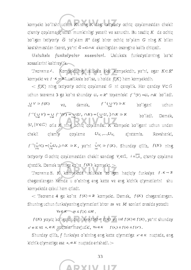 kompakt bo`lishi uchun K ning K dagi ixtiyoriy ochiq qoplamasidan chekli qismiy qoplama ajratish mumkinligi yetarli va zarurdir. Bu tasdiq K da ochiq bo`lgan ixtiyoriy G~ to`plam R n dagi biror ochiq to`plam G ning K bilan kesishmasidan iborat, ya’ni K G G  ~ ekanligidan osongina kelib chiqadi. U z l u k s i z f u n k s i y a l a r x o s s a l a r i . Uzluksiz funksiyalarning ba’zi xossalarini keltiraylik. Teorema   4 . Kompaktning uzluksiz aksi kompaktdir, ya’ni, agar K  R n kompakt va mR K f  : uzluksiz bo`lsa, u holda f ( K ) ham kompaktdir. ◄ f ( K ) ning ixtiyoriy ochiq qoplamasi G ni qaraylik. Har qanday V  G uchun teorema 3 ga ko`ra shunday n V R U  topamizki K U V f V   ) (1 bo`ladi. ) (K f V V   va, demak, K V f V    ) (1  bo`lgani uchun K K U K U V f V f V V V V V V                 ) ( ) ( ) (1 1 ) (     bo`ladi. Demak, { } | VU V  G oila K ning ochiq qoplamasi. K kompakt bo`lgani uchun undan chekli qismiy qoplama SV V U U ,...,1 ajratamiz. Ravshanki, K K U V f iV s i i s i         ) ( ) ( 1 1 1 , ya’ni ) ( 1 K f Vi s i   . Shunday qilib, ) (K f ning ixtiyoriy G ochiq qoplamasidan chekli sondagi , 1, iV i s   G , qismiy qoplama ajratdik. Demak ta’rifga ko`ra ) (K f kompakt. ► Teorema   5 . K kompaktda uzluksiz bo`lgan haqiqiy funksiya R K f  : chegaralangan hamda u o`zining eng katta va eng kichik qiymatlarini shu kompaktda qabul ham qiladi. ◄ Teorema 4 ga ko`ra R K f ) ( kompakt. Demak, ) (K f chegaralangan. Shuning uchun funksiyaning qiymatlari biror m va M sonlari orasida yotadi: M x f m K x     )( . ) (K f yopiq bo`lgani uchun ) ( ) ( sup K f K f  va ) ( ) ( inf K f K f  , ya’ni shunday K x * va K x * nuqtalar mavjudki, ) ( ) ( ) ( * * x f x f x f K x     . Shunday qilib, f funksiya o`zining eng katta qiymatiga K x * nuqtada, eng kichik qiymatiga esa K x * nuqtada erishadi. ► 33 