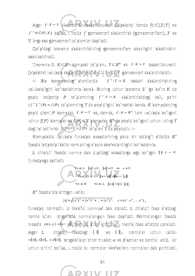 Agar Y X f  : akslantirish teskarilanuvchi (biyektiv) hamda f  C ( X ; Y ) va ) ; ( 1 X Y C f   bo`lsa, u holda f gomeomorf akslantirish (gomeomorfizm ), X va Y larga esa gomeomorf to`plamlar deyiladi. Qo`yidagi teorema akslantirishning gomeomorfizm ekanligini tekshirishni osonlashtiradi. Teorema   6 . K  R n kompakt to`plam, Y  R m va Y K f  : teskarilanuvchi (biyektiv) uzluksiz akslantirish bo`lsin. U holda f gomeomorf akslantirishdir. ◄ Biz teoremaning shartlarida KYf  :1 teskari akslantirishning uzluksizligini ko`rsatishimiz kerak. Buning uchun teorema 3  ga ko`ra K da yopiq ixtiyoriy P to`plamning K Y f  :1 akslantirishdagi asli, ya’ni ) ( ) ( ) ( 1 1 P f P f    to`plamning Y da yopiqligini ko`rsatish kerak. K kompaktning yopiq qismi P kompakt. Y K f  : va, demak, mR K f  : ham uzluksiz bo`lgani uchun f ( P ) kompakt va f ( P )  Y kompakt R m da yopiq bo`lgani uchun uning Y dagi izi bo`lmish ) ( ) ( P f Y P f   to`plam Y da yopiqdir. ► Kompaktda uzluksiz funksiya xossalarining yana bir tadbig`i sifatida R n fazoda ixtiyoriy ikkita normaning o`zaro ekvivalentligini ko`rsatamiz. L chiziqli fazoda norma deb quyidagi xossalarga ega bo`lgan R L : funksiyaga aytiladi: 0 0 ;0       x x x L x y x y x L y x      } , { x x L x R          . R n fazoda biz kiritgan ushbu ) ,..., , ( , ) ( ... ) ( ) ( 2 1 2 2 2 21 n n x x x x x x x x      , funksiya normadir. U Evklid normasi deb ataladi. L chiziqli fazo o`zidagi norma bilan birgalikda normalangan fazo deyiladi. Normalangan fazoda masofa y x y x  ) , ( formula bilan kiritilib, u metrik fazo sifatida qaraladi. Agar L chiziqli fazodagi 1  va 2  normalar uchun ushbu 1 2 1 x x x     tengsizliklar biror musbat  va  sonlar va barcha x  L lar uchun o`rinli bo`lsa, u holda bu normalar ekvivalent normalar deb yuritiladi. 34 