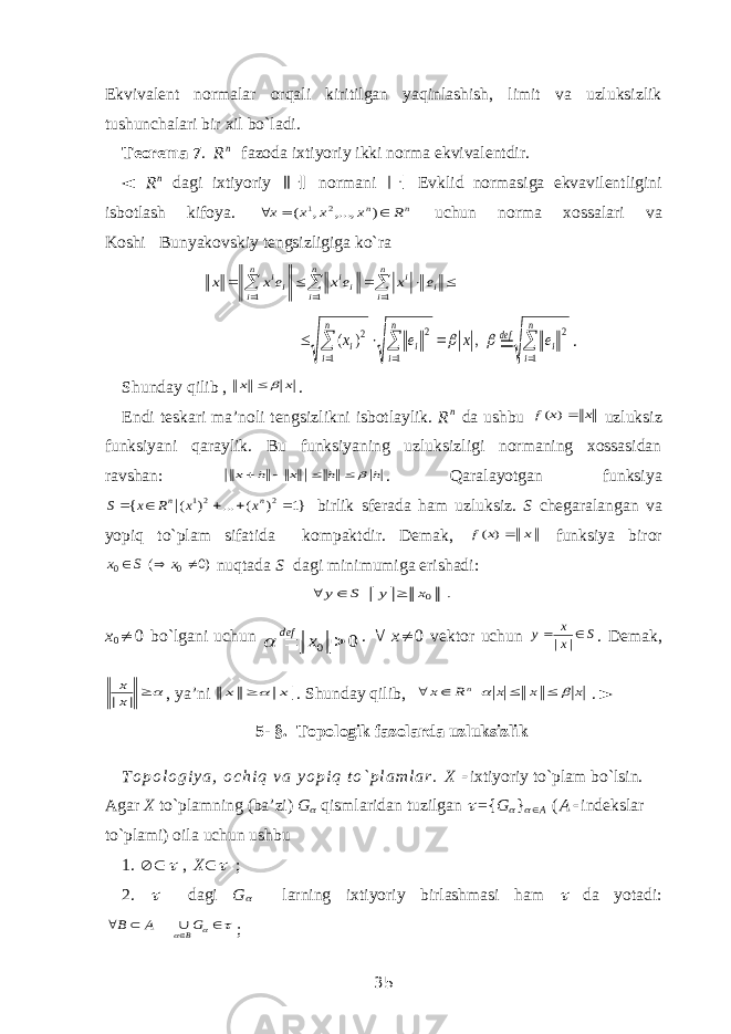 Ekvivalent normalar orqali kiritilgan yaqinlashish, limit va uzluksizlik tushunchalari bir xil bo`ladi. Teorema   7 . R n fazoda ixtiyoriy ikki norma ekvivalentdir. ◄ R n dagi ixtiyoriy  normani  Evklid normasiga ekvavilentligini isbotlash kifoya. п п R х х х х    ) ,..., , ( 2 1 uchun norma xossalari va KoshiBunyakovskiy tengsizligiga ko`ra            i n i i n i ii n i ii e x ex eх х 1 1 1           n i i def n i i n i i e x e x 1 2 1 2 1 2 , ) (   . Shunday qilib , x x   . Endi teskari ma’noli tengsizlikni isbotlaylik. R n da ushbu x x f ) ( uzluksiz funksiyani qaraylik. Bu funksiyaning uzluksizligi normaning xossasidan ravshan: h h x h x      . Qaralayotgan funksiya }1 ) ( ... ) ( { 2 21 |      n n x x R x S birlik sferada ham uzluksiz. S chegaralangan va yopiq to`plam sifatida kompaktdir. Demak, x x f ) ( funksiya biror )0 ( 0 0    x S x nuqtada S dagi minimumiga erishadi: . 0x y S y    x 0  0 bo`lgani uchun 0 0   x def  .  x  0 vektor uchun S x x y   | | . Demak, | |x x , ya’ni x x  . Shunday qilib, x x x R x n       . ► 5- §. Topologik fazolarda uzluksizlik T o p o l o g i y a , o c h i q v a y o p i q t o ` p l a m l a r . X  ixtiyoriy to`plam bo`lsin. Agar X to`plamning (ba’zi) G  qismlaridan tuzilgan  ={ G  }   A ( A  indekslar to`plami) oila uchun ushbu 1.    , X   ; 2.  dagi G  larning ixtiyoriy birlashmasi ham  da yotadi:        G А В B ; 35 