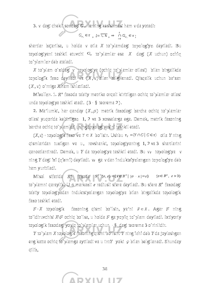 3.  dagi chekli sondagi G  larning kesishmasi ham  da yotadi:    iG , i = k,1 ,      i Gk i1 ; shartlar bajarilsa, u holda  oila X to`plamdagi topologiya deyiladi. Bu topologiyani tashkil etuvchi G to`plamlar esa X dagi ( X uchun) ochiq to`plamlar deb ataladi. X to`plam o`zidagi    topologiya (ochiq to`plamlar oilasi) bilan birgalikda topologik fazo deyiladi va ( X ,  ) bilan belgilanadi. Qisqalik uchun ba’zan ( X ,  ) o`rniga X ham ishlatiladi. Misollar. 1. R n fazoda tabiiy metrika orqali kiritilgan ochiq to`plamlar oilasi unda topologiya tashkil etadi. ( 3 - § teorema   2 ) . 2. Ma’lumki, har qanday ( X ,  ) metrik fazodagi barcha ochiq to`plamlar oilasi yuqorida keltirilgan 1, 2 va 3 xossalarga ega. Demak, metrik fazoning barcha ochiq to`plamlari uning topologiyasini tashkil etadi. ( X ,  )    topologik fazo va Х Υ  bo`lsin. Ushbu } { |     G G Y Y  oila Y ning qismlaridan tuzilgan va u , ravshanki, topologiyaning 1,   2   va   3 shartlarini qanoatlantiradi. Demak, u Y da topologiya tashkil etadi. Bu  Y topologiya  ning Y dagi izi ( qismi ) deyiladi.  Y ga  dan induktsiyalangan topologiya deb ham yuritiladi. Misol sifatida R n fazoda } | | { ) , ( | 1        x a R x a S n n )0 , (    nR a to`plamni qaraylik. U a markazli  radiusli sfera deyiladi. Bu sfera R n fazodagi tabiiy topologiyadan induktsiyalangan topologiya bilan birgalikda topologik fazo tashkil etadi. F  X topologik fazoning qismi bo`lsin, ya’ni X F  . Agar F ning to`ldiruvchisi X \ F ochiq bo`lsa, u holda F ga yopiq to`plam deyiladi. Ixtiyoriy topologik fazodagi yopiq to`plamlar uchun - § dagi teorema 3 o`rinlidir. Y to`plam X topologik fazoning qismi bo`lsin. Y ning ichi deb Y da joylashgan eng katta ochiq to`plamga aytiladi va u int Y yoki Y bilan belgilanadi. Shunday qilib, 36 