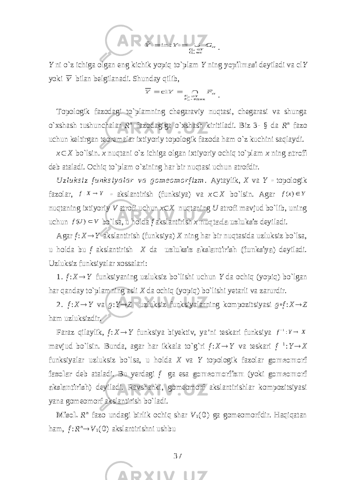    G Y Y G Y G      int. Y ni o`z ichiga olgan eng kichik yopiq to`plam Y ning yopilmasi deyiladi va cl Y yoki Y bilan belgilanadi. Shunday qilib,   F Y Y F Y F ёпик cl     . Topologik fazodagi to`plamning chegaraviy nuqtasi, chegarasi va shunga o`xshash tushunchalar R n fazodagiga o`xshash kiritiladi. Biz 3- § da R n fazo uchun keltirgan teoremalar ixtiyoriy topologik fazoda ham o`z kuchini saqlaydi. x  X bo`lsin. x nuqtani o`z ichiga olgan ixtiyoriy ochiq to`plam x ning atrofi deb ataladi. Ochiq to`plam o`zining har bir nuqtasi uchun atrofdir. U z l u k s i z f u n k s i y a l a r v a g o m e o m o r f i z m . Aytaylik, X va Y  topologik fazolar, Y X f  :  akslantirish (funksiya) va x  X bo`lsin. Agar Y x f ) ( nuqtaning ixtiyoriy V atrofi uchun x  X nuqtaning U atrofi mavjud bo`lib, uning uchun V Uf ) ( bo`lsa, u holda f akslantirish x nuqtada uzluksiz deyiladi. Agar f : X  Y akslantirish (funksiya) X ning har bir nuqtasida uzluksiz bo`lsa, u holda bu f akslantirish X da uzluksiz akslantirish ( funksiya ) deyiladi. Uzluksiz funksiyalar xossalari: 1. f : X  Y funksiyaning uzluksiz bo`lishi uchun Y da ochiq (yopiq) bo`lgan har qanday to`plamning asli X da ochiq (yopiq) bo`lishi yetarli va zarurdir. 2. f : X  Y va g : Y  Z uzluksiz funksiyalarning kompozitsiyasi g ◦ f : X  Z ham uzluksizdir. Faraz qilaylik, f : X  Y funksiya biyektiv, ya’ni teskari funksiya X Y f  :1 mavjud bo`lsin. Bunda, agar har ikkala to`g`ri f : X  Y va teskari f  1 : Y  X funksiyalar uzluksiz bo`lsa, u holda X va Y topologik fazolar gomeomorf fazolar deb ataladi. Bu yerdagi f ga esa gomeomorfizm (yoki gomeomorf akslantirish ) deyiladi. Ravshanki, gomeomorf akslantirishlar kompozitsiyasi yana gomeomorf akslantirish bo`ladi. Misol. R n fazo undagi birlik ochiq shar V 1 ( 0 ) ga gomeomorfdir. Haqiqatan ham, f : R n  V 1 ( 0 ) akslantirishni ushbu 37 