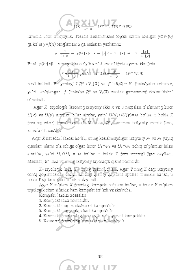 ))0( ) ( , ( | | 1 ) ( 1B x f R x x x x f n    formula bilan aniqlaylik. Teskari akslantirishni topish uchun berilgan y  V 1 (0) ga ko`ra y = f ( x ) tenglamani x ga nisbatan yechamiz: | | 1 | | | | | | | | 1 |) | 1( | | 1 y y x x x y x x y x x y             Buni x x y   |) | 1( tenglikka qo`yib x ni y orqali ifodalaymiz. Natijada | | 1 y y x   , ya’ni ))0( ( | | 1 ) ( 1 1 B y y y y f     hosil bo`ladi. Bu yerdagi f : R n  V 1 ( 0 ) va nR B f   )0( : 1 1 fun k siyalar uzluksiz, ya’ni aniqlangan f   funksiya R n va V 1 (0) orasida gomeomorf akslantirishni o`rnatadi. Agar X topologik fazoning ixtiyoriy ikki x va u nuqtalari o ` zlarining biror U ( x ) va U ( y ) atroflari bilan ajralsa , ya ’ ni U ( x )  U ( y ) =  bo ` lsa , u holda X fazo xausdorf fazosi deyiladi . Masalan, R n , umuman ixtiyoriy metrik fazo, xausdorf fazosidir. Agar X xausdorf fazosi bo`lib, uning kesishmaydigan ixtiyoriy F 1 va F 2 yopiq qismlari ularni o`z ichiga olgan biror U 1  F 1 va U 2  F 2 ochiq to`plamlar bilan ajratilsa, ya’ni U 1  U 2 =  bo`lsa, u holda X fazo normal fazo deyiladi. Masalan, R n fazo va uning ixtiyoriy topologik qismi normaldir X  topologik fazo, Y  uning qismi bo’lsin. Agar Y ning X dagi ixtiyoriy ochiq qoplamasidan chekli sondagi qismiy qoplama ajratish mumkin bo’lsa, u holda Y ga kompakt to’plam deyiladi. Agar Y to’plam X fazodagi kompakt to’plam bo’lsa, u holda Y to’plam topologik qism sifatida ham kompakt bo’ladi va aksincha. Kompakt fazolar xossalari : 1. Kompakt fazo normaldir. 2. Kompaktning uzluksiz aksi kompaktdir. 3. Kompaktning yopiq qismi kompaktdir. 4. Kompakt fazolarning topologik ko’paytmasi kompaktdir. 5. Xausdorf fazosining kompakt qismi yopiqdir. 38 