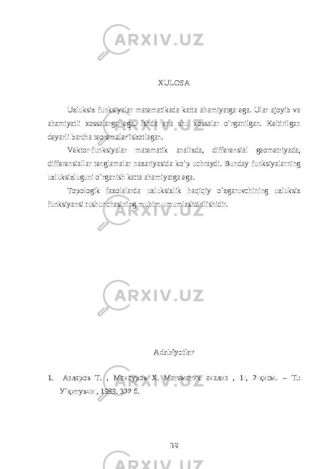 XULOSA Uzluksiz funksiyalar matematikada katta ahamiyatga ega. Ular ajoyib va ahamiyatli xossalarga ega. Ishda ana shu xossalar o`rganilgan. Keltirilgan deyarli barcha teoremalar isbotlagan. Vektor-funksiyalar matematik analizda, differensial geometriyada, differensiallar tenglamalar nazariyasida ko`p uchraydi. Bunday funksiyalarning uzluksizluguni o`rganish katta ahamiyatga ega. Topologik fazolalarda uzluksizlik haqiqiy o`zgaruvchining uzluksiz funksiyansi tushunchasining muhim umumlashtirilishidir. Adabiyotlar 1. Азларов Т. , Мансуров Х. Математик анализ , 1-, 2-қисм. – Т.: У`қитувчи   , 1989. 322 б. 39 