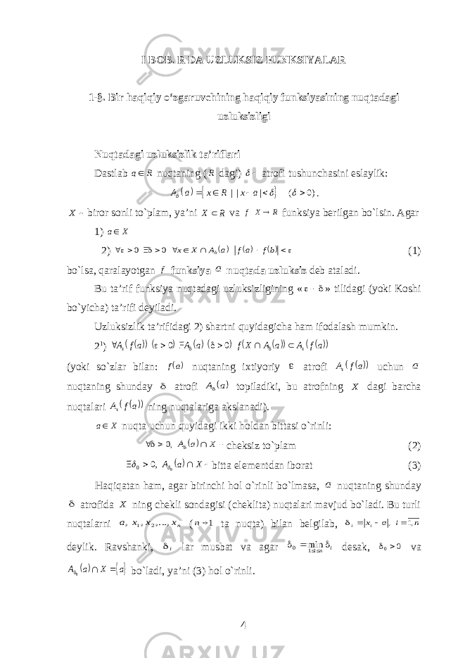 I BOB. R DA UZLUKSIZ FUNKSIYALAR 1-§. Bir haqiqiy o‘zgaruvchining haqiqiy funksiyasining nuqtadagi uzluksizligi Nuqtadagi uzluksizlik ta’riflari Dastlab a R nuqtaning ( R dagi)  atrofi tushunchasini eslaylik:     | | | ( 0) A a x R x a        .  X biror sonli to`plam, ya’ni R X  va R X f  : funksiya berilgan bo`lsin. Agar 1) X a 2)              bf af a A X x 0 0 (1) bo`lsa, qaralayotgan f funksiya a nuqtada uzluksiz deb ataladi. Bu ta’rif funksiya nuqtadagi uzluksizligining «  » tilidagi (yoki Koshi bo`yicha) ta’rifi deyiladi. Uzluksizlik ta’rifidagi 2) shartni quyidagicha ham ifodalash mumkin. 2 1 )               af A a A X f a A af A           0 0 (yoki so`zlar bilan:  af nuqtaning ixtiyoriy  atrofi     a f A uchun a nuqtaning shunday  atrofi  a A topiladiki, bu atrofning X dagi barcha nuqtalari     a f A ning nuqtalariga akslanadi). X a nuqta uchun quyidagi ikki holdan bittasi o`rinli:       X a A ,0 cheksiz to`plam (2)       X a A 0 ,0 0   bitta elementdan iborat (3) Haqiqatan ham, agar birinchi hol o`rinli bo`lmasa, a nuqtaning shunday  atrofida X ning chekli sondagisi (cheklita) nuqtalari mavjud bo`ladi. Bu turli nuqtalarni nx x x a ,..., , , 2 1 ( 1n ta nuqta) bilan belgilab, n i a xi i ,1 ,     deylik. Ravshanki, i lar musbat va agar i ni    1 0 min desak, 0 0  va  a X a A   0 bo`ladi, ya’ni (3) hol o`rinli. 4 