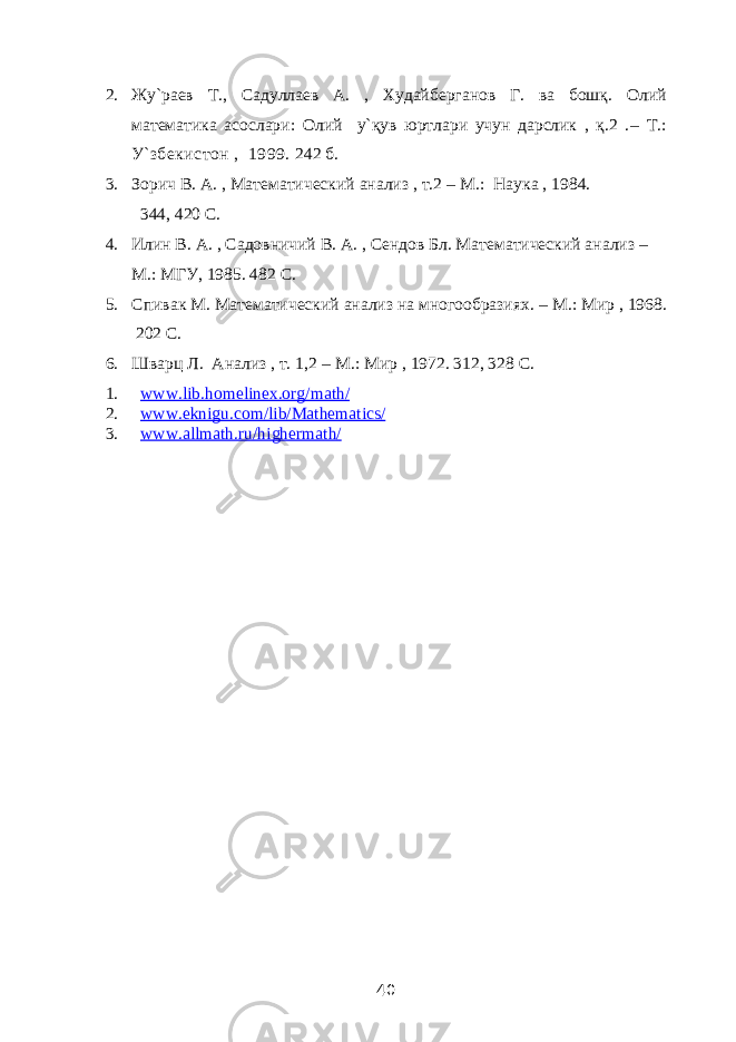 2. Жу`раев Т., Садуллаев А. , Худайберганов Г. ва бошқ. Олий математика асослари: Олий у`қув юртлари учун дарслик , қ.2 . – Т.: У `збекистон , 1999. 242 б. 3. Зорич В. А. , Математический анализ , т.2 – М.: Наука , 1984. 344, 420 C . 4. Илин В. А. , Садовничий В. А. , Сендов Бл. Математический анализ – М.: МГУ, 1985. 482 C . 5. Спивак М. Математический анализ на многообразиях. – М.: Мир , 1968. 202 C . 6. Шварц Л. Анализ , т. 1,2 – М.: Мир , 1972. 312, 328 C . 1. www.lib.homelinex.org/math/ 2. www.eknigu.com/lib/Mathematics/ 3. www.allmath.ru/highermath/ 40 