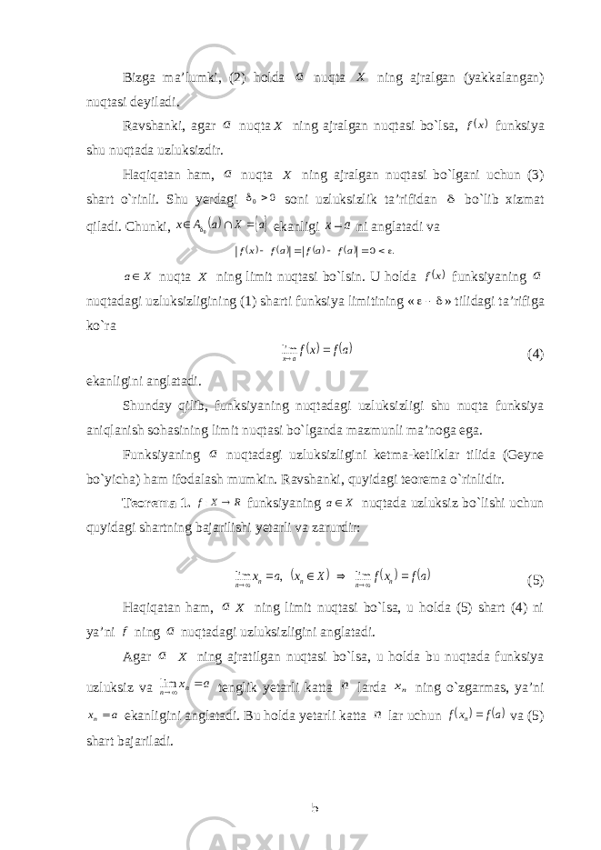 Bizga ma’lumki, (2) holda a nuqta X ning ajralgan (yakkalangan) nuqtasi deyiladi. Ravshanki, agar a nuqta X ning ajralgan nuqtasi bo`lsa,  x f funksiya shu nuqtada uzluksizdir. Haqiqatan ham, a nuqta X ning ajralgan nuqtasi bo`lgani uchun (3) shart o`rinli. Shu yerdagi 0 0  soni uzluksizlik ta’rifidan  bo`lib xizmat qiladi. Chunki,  a X a A x    0 ekanligi a x ni anglatadi va     . 0      af af af xf X a nuqta X ning limit nuqtasi bo`lsin. U holda  x f funksiyaning a nuqtadagi uzluksizligining (1) sharti funksiya limitining «  » tilidagi ta’rifiga ko`ra  af xfa x  lim (4) ekanligini anglatadi. Shunday qilib, funksiyaning nuqtadagi uzluksizligi shu nuqta funksiya aniqlanish sohasining limit nuqtasi bo`lganda mazmunli ma’noga ega. Funksiyaning a nuqtadagi uzluksizligini ketma-ketliklar tilida (Geyne bo`yicha) ham ifodalash mumkin. Ravshanki, quyidagi teorema o`rinlidir. Teorema 1. R X f  : funksiyaning X a nuqtada uzluksiz bo`lishi uchun quyidagi shartning bajarilishi yetarli va zarurdir:     af xf X x a x n n n n n       lim , lim (5) Haqiqatan ham, a X ning limit nuqtasi bo`lsa, u holda (5) shart (4) ni ya’ni f ning a nuqtadagi uzluksizligini anglatadi. Agar a X ning ajratilgan nuqtasi bo`lsa, u holda bu nuqtada funksiya uzluksiz va a xn n  lim tenglik yetarli katta n larda nx ning o`zgarmas, ya’ni a xn ekanligini anglatadi. Bu holda yetarli katta n lar uchun   af xf n  va (5) shart bajariladi. 5 