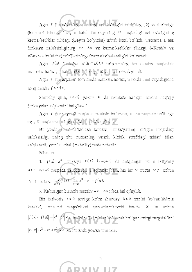 Agar f funksiyaning nuqtadagi uzluksizligini ta’rifidagi (2) shart o`rniga (5) shart talab qilinsa, u holda funksiyaning a nuqtadagi uzluksizligining ketma-ketliklar tilidagi (Geyne bo`yicha) ta’rifi hosil bo`ladi. Teorema 1 esa funksiya uzluksizligining «  » va ketma-ketliklar tilidagi («Koshi» va «Geyne» bo`yicha) ta’riflarining o`zaro ekvivalentligini ko`rsatadi. Agar  x f funksiya    f D E E  to‘plamning har qanday nuqtasida uzluksiz bo`lsa, u holda  x f funksiya E da uzluksiz deyiladi. Agar f funksiya E to`plamda uzluksiz bo`lsa, u holda buni quyidagicha belgilanadi:   f C E  Shunday qilib,   C E yozuv E da uzluksiz bo`lgan barcha haqiqiy funksiyalar to`plamini belgilaydi. Agar f funksiya a nuqtada uzluksiz bo`lmasa, u shu nuqtada uzilishga ega, a nuqta esa uning uzilish nuqtasi deyiladi. Bu yerda shuni ta’kidlash kerakki, funksiyaning berilgan nuqtadagi uzluksizligi uning shu nuqtaning yetarli kichik atrofidagi tabiati bilan aniqlanadi, ya’ni u lokal (mahalliy) tushunchadir. Misollar. 1.   3 f x x  funksiya        ; f D da aniqlangan va u ixtiyoriy      ; a nuqtada uzluksizdir. Haqiqatan ham, har bir a nuqta  f D uchun limit nuqta va     3 3 lim lim . x a x a f x x a f a      2. Keltirilgan birinchi misolni «  » tilida hal qilaylik. Biz ixtiyoriy 0 soniga ko`ra shunday 0 sonini ko`rsatishimiz kerakki,  a x tengsizlikni qanoatlantiruvchi barcha x lar uchun     3 3 f x f a x a      bo`lsin. Ta’minlanishi kerak bo`lgan oxirgi tengsizlikni 2 2 x a x xa a       ko`rinishda yozish mumkin. 6 